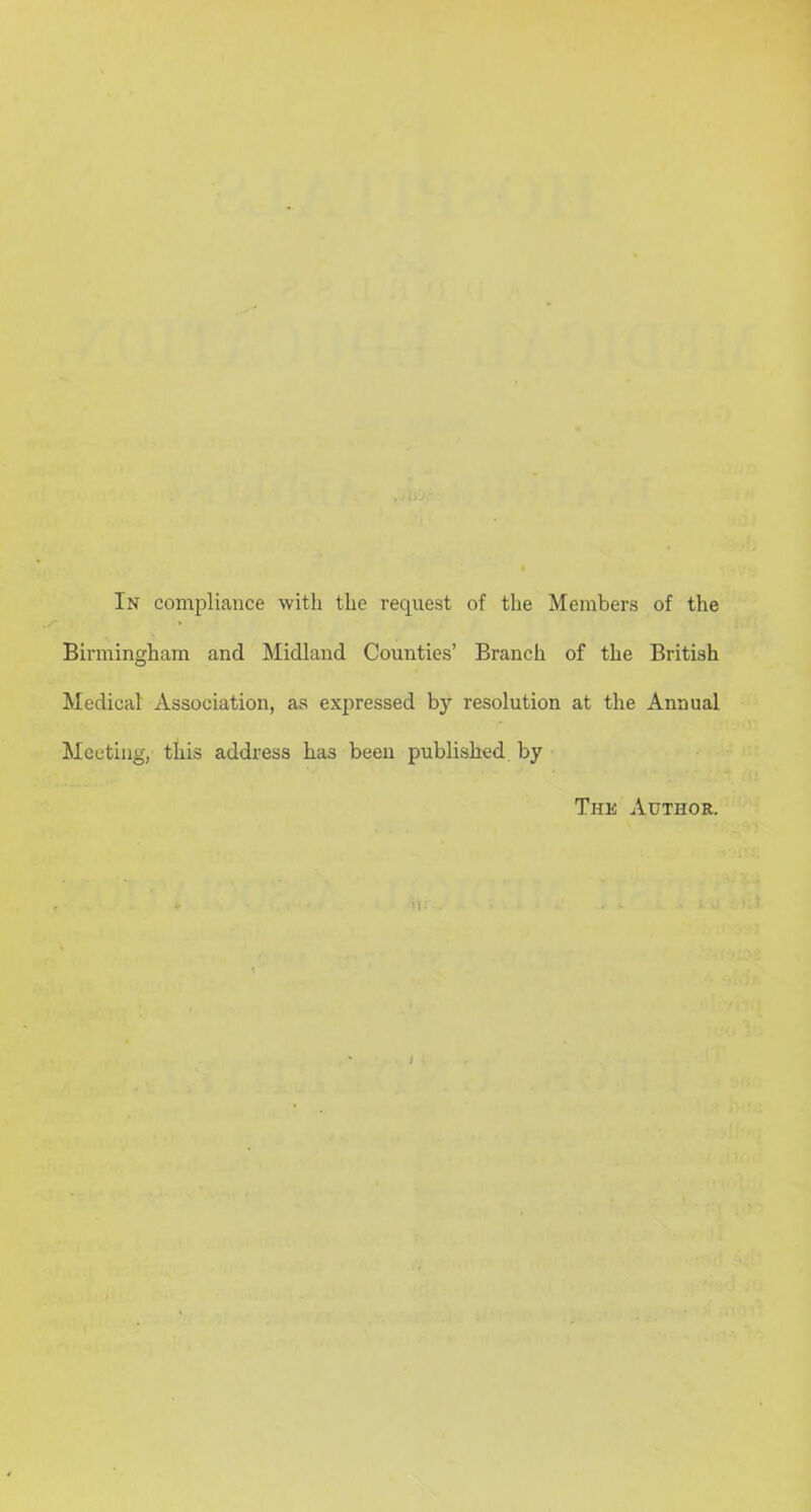 In compliance with the request of the Members of the Birmingham and Midland Counties’ Branch of the British Medical Association, as expressed by resolution at the Annual Meeting, this address has been published by The Author.