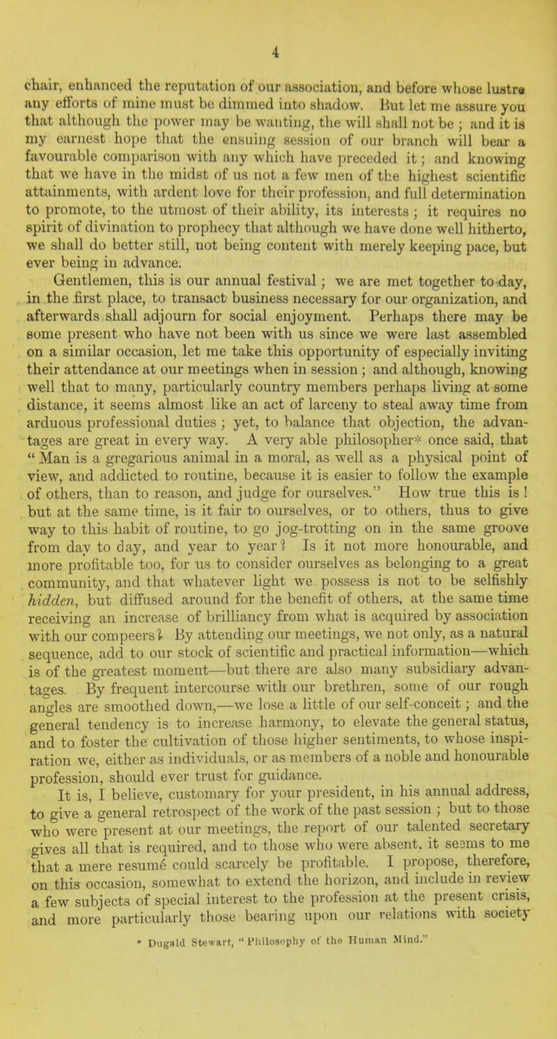 chair, enhanced the reputation of our association, and before whose lustra any etforts of mine must be dimmed into shadow. But let me assure you that although the power may be wanting, the will shall not be ; and it is my earnest hope that the ensuing session of our branch will bear a favourable comparison with any which have preceded it; and knowing that we have in the midst of us not a few men of the highest scientific attainments, with ardent love for their profession, and full determination to promote, to the utmost of their ability, its interests ; it requires no spirit of divination to prophecy that although we have done well hitherto, we shall do better still, not being content with merely keeping pace, but ever being in advance. Gentlemen, this is our annual festival; we are met together to day, in the first place, to transact business necessary for our organization, and afterwards shall adjourn for social enjoyment. Perhaps there may be some present who have not been with us since we were last assembled on a similar occasion, let me take this opportunity of especially inviting their attendance at our meetings when in session ; and although, knowing well that to many, particularly country members perhaps living at some distance, it seems almost like an act of larceny to steal away time from arduous professional duties; yet, to balance that objection, the advan- tages are great in every way. A very able philosopher* once said, that “ Man is a gregarious animal in a moral, as well as a physical point of view, and addicted to routine, because it is easier to follow the example of others, than to reason, and judge for ourselves.” How true this is ! but at the same time, is it fair to ourselves, or to others, thus to give way to this habit of routine, to go jog-trotting on in the same groove from day to day, and year to year? Is it not more honourable, and more profitable too, for us to consider ourselves as belonging to a great community, and that whatever light we possess is not to be selfishly hidden, but diffused around for the benefit of others, at the same time receiving an increase of brilliancy from what is acquired by association with our compeers I By attending our meetings, we not only, as a natural sequence, add to our stock of scientific and practical information—which is of the greatest moment—but there are also many subsidiary advan- tages. By frequent intercourse with our brethren, some of our rough angles are smoothed down,—we lose a little of our self-conceit; and the general tendency is to increase harmony, to elevate the general status, and to foster the cultivation of those higher sentiments, to whose inspi- ration we, either as individuals, or as members of a noble and honourable profession, should ever trust for guidance. It is, I believe, customary for your president, in his annual address, to give a general retrospect of the work of the past session ; but to those who were present at our meetings, the report of our talented secietary gives all that is required, and to those who were absent, it seems to me that a mere resume could scarcely be profitable. I propose, therefore, on this occasion, somewhat to extend the horizon, and include in review a few subjects of special interest to the profession at the present crisis, and more particularly those bearing upon our relations with society ' Dugald Stewart, “ Philosophy of the Human Mind.