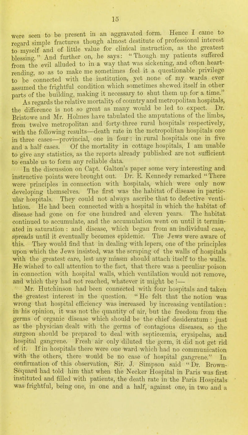 were seen to be present in an aggravated form. Hence I came to regard simple fractures though almost destitute of professional interest to°myself and of little value for clinical instruction, as the greatest blessing.” And further on, he says: “Though my patients suffered from the evil alluded to in a way that was sickening, and often heart- rending, so as to make me sometimes feel it a questionable privilege to be Connected with the institution, yet none of my wards ever assumed the frightful condition which sometimes shewed itself in other parts of the building, making it necessary to shut them up for a time.” As regards the relative mortality of country and metropolitan hospitals, the difference is not so great as many would be led to expect. Dr. Bristowe and Mr. Holmes have tabulated the amputations of the limbs, from twelve metropolitan and forty-three rural hospitals respectively, with the following results—death rate in the metropolitan hospitals one in three cases—provincial, one in four : in rural hospitals one in five and a half cases. Of the mortality in cottage hospitals, I am unable to give any statistics, as the reports already published are not sufficient to enable us to form any reliable data. In the discussion on Capt. Galton’s paper some very interesting and instructive points were brought out. Dr. E. Kennedy remarked “ There were principles in connection with hospitals, which were only now developing themselves. The first was the habitat of disease in partic- ular hospitals. They could not always ascribe that to defective venti- lation. He had been connected with a hospital in which the habitat of disease had gone on for one hundred and eleven years. The habitat continued to accumulate, and the accumulation went on until it termin- ated in saturation : and disease, which began from an individual case, spreads until it eventually becomes epidemic. The Jews were aware of this. They would find that in dealing with lepers, one of the principles upon which the Jews insisted, was the scraping of the walls of hospitals with the greatest care, lest any miasm should attach itself to the walls. He wished to call attention to the fact, that there was a peculiar poison in connection with hospital walls, which ventilation would not remove, and which they had not reached, whatever it might be !— Mr. Hutchinson had been connected with four hospitals and taken the greatest interest in the question. “ He felt that the notion was wrong that hospital efficiency was increased by increasing ventilation: in his opinion, it was not the quantity of air, but the freedom from the germs of organic disease which should be the chief desideratum : just as the physician dealt with the germs of contagious diseases, so the surgeon should be prepared to deal with septicaemia, erysipelas, and hospital gangrene. Fresh air only diluted the germ, it did not get rid of it. If in hospitals there were one ward which had no communication with the others, there would be no case of hospital gangrene.” In confirmation of this observation, Sir. J. Simpson said “ Dr. Brown- Sequard had told him that when the Necker Hospital in Paris was first instituted and filled with patients, the death rate in the Paris Hospitals was frightful, being one, in one and a half, against one, in two and a