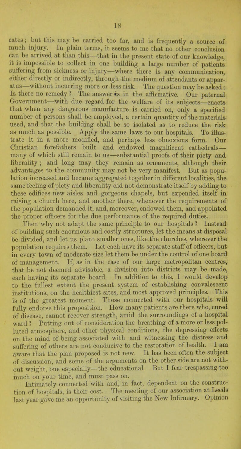 cates; but this may be carried too far, and is frequently a source of much injury. In plain terms, it seems to me that no other conclusion can be arrived at than this—that in the present state of our knowledge, it is impossible to collect in one building a large number of patients suffering from sickness or injury—where there is any communication, either directly or indirectly, through the medium of attendants or appar- atus—without incurring more or less risk. The question may be asked: Is there no remedy 1 The answer 4s in the affirmative. Our paternal Government—with due regard for the welfare of its subjects—enacts that when any dangerous manufacture is carried on, only a specified number of persons shall be employed, a certain quantity of the materials used, and that the building shall be so isolated as to reduce the risk as much as possible. Apply the same laws to our hospitals. To illus- trate it in a more modified, and perhaps less obnoxious form. Our Christian forefathers built and endowed mamificent cathedrals— O many of which still remain to us—substantial proofs of their piety and liberality; and long may they remain as ornaments, although their advantages to the community may not be very manifest. But as popu- lation increased and became aggregated together in different localities, the same feeling of piety and liberality did not demonstrate itself by adding to these edifices new aisles and gorgeous chapels, but expended itself in raising a church here, and another there, whenever the requirements of the population demanded it, and, moreover, endowed them, and appointed the proper officers for the due performance of the required duties. Then why not adapt the same principle to our hospitals 1 Instead of building such enormous and costly structures, let the means at disposal be divided, and let us plant smaller ones, like the churches, wherever the population requires them. Let each have its separate staff of officers, but in every town of moderate size let them be under the control of one board of management. If, as in the case of our large metropolitan centres, that be not deemed advisable, a division into districts may be made, each having its separate board. In addition to this, I would develop to the fullest extent the present system of establishing convalescent institutions, on the healthiest sites, and most approved principles. This is of the greatest moment. Those connected with our hospitals will fully endorse this proposition. How many patients are there who, cured of disease, cannot recover strength, amid the surroundings of a hospital ward 1 Putting out of consideration the breathing of a more or less pol- luted atmosphere, and other physical conditions, the depressing effects on the mind of being associated with and witnessing the distress and suffering of others are not conducive to the restoration of health. I am aware that the plan proposed is not new. It has been often the subject of discussion, and some of the arguments on the other side are not with- out weight, one especially—the educational. But I fear trespassing too much on your tune, and must pass on. Intimately connected with and, in fact, dependent on the construc- tion of hospitals, is their cost. The meeting of our association at Leeds last year gave me an opportunity of visiting the New Infirmary. Opinion