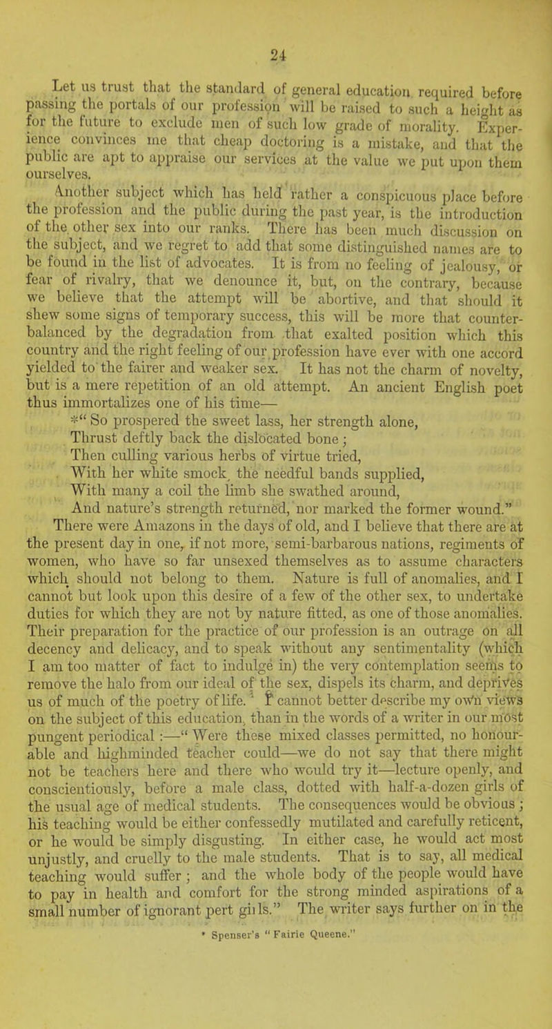 Let us trust that the standard of general education required before passing the portals of our profession will be raised to such a height as for the future to exclude men of such low grade of morality. Exper- ience convinces me that cheap doctoring is a mistake, and that the public are apt to appraise our services at the value we put upon them ourselves. Another subject which has held rather a conspicuous place before the profession and the public during the past year, is the introduction of the othei sex into our ranks, lhere has been much discussion on the subject, and we regret to add that some distinguished names are to be found in the list of advocates. It is from no feeling of jealousy, or fear of rivalry, that we denounce it, but, on the contrary, because we believe that the attempt will be abortive, and that should it shew some signs of temporary success, this will be more that counter- balanced by the degradation from that exalted position which this country and the right feeling of our profession have ever with one accord yielded to the fairer and weaker sex. It has not the charm of novelty, but is a mere repetition of an old attempt. An ancient English poet thus immortalizes one of his time— *“ So prospered the sweet lass, her strength alone, Thrust deftly back the dislocated bone; Then culling various herbs of virtue tried, With her white smock, the needful bands supplied, With many a coil the limb she swathed around, And nature’s strength returned, nor marked the former wound.” There were Amazons in the days of old, and I believe that there are at the present day in one, if not more, semi-barbarous nations, regiments of women, who have so far unsexed themselves as to assume characters which should not belong to them. Nature is full of anomalies, and I cannot but look upon this desire of a few of the other sex, to undertake duties for which they are not by nature fitted, as one of those anomalies. Their preparation for the practice of our profession is an outrage on all decency and delicacy, and to speak without any sentimentality (which I am too matter of fact to indulge in) the very contemplation seems to remove the halo from our ideal of the sex, dispels its charm, and deprives us of much of the poetry of life.4 t cannot better describe my oWn views on the subject of this education, than in the words of a writer in our most pungent periodical:—“ Were these mixed classes permitted, no honour- able and lxighminded teacher could—we do not say that there might not be teachers here and there who would try it—lecture openly, and conscientiously, before a male class, dotted with half-a-dozen girls of the usual age of medical students. The consequences would be obvious ; his teaching would be either confessedly mutilated and carefully reticent, or he would be simply disgusting. In either case, he would act most unjustly, and cruelly to the male students. That is to say, all medical teaching would suffer ; and the whole body of the people would have to pay in health and comfort for the strong minded aspirations of a small number of ignorant pert gills.” The writer says further on in the * Spenser’s “Fairie Queene.”