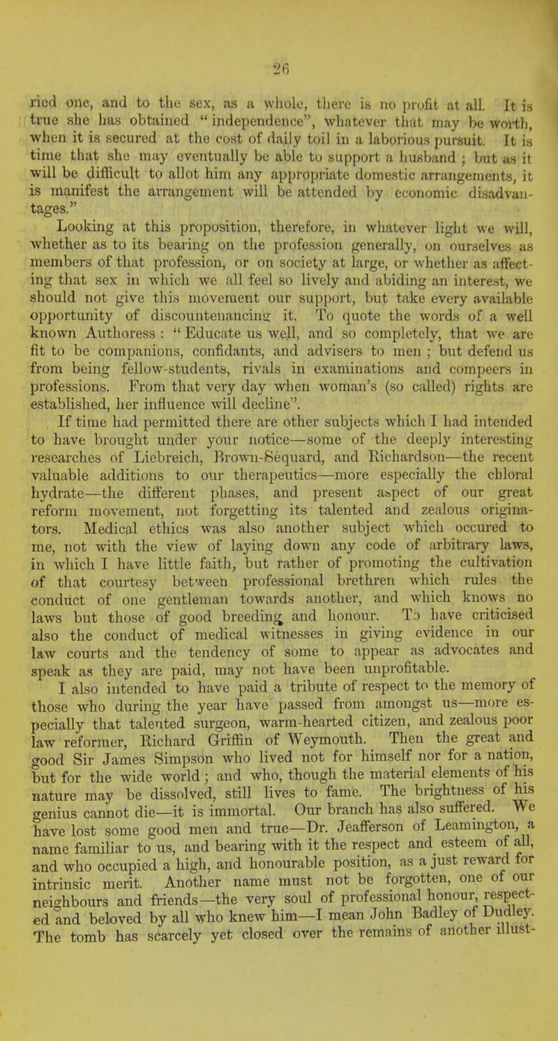 ricd one, and to the sex, as a whole, there is no profit at all. It is true she has obtained “ independence”, whatever that may be worth, when it is secured at the cost of daily toil in a laborious pursuit. It is time that she may eventually be able to support a husband ; but as it will be difficult to allot him any appropriate domestic arrangements, it is manifest the arrangement will be attended by economic disadvan- tages.” Looking at this proposition, therefore, in whatever light we will, whether as to its bearing on the profession generally, on ourselves as members of that profession, or on society at large, or whether as affect- ing that sex in which we all feel so lively and abiding an interest, we should not give this movement our support, but take every available opportunity of discountenancing; it. To quote the words of a well known Authoress : “ Educate us well, and so completely, that we are fit to be companions, confidants, and advisers to men ; but defend us from being fellow-students, rivals in examinations and compeers in professions. From that very day when woman’s (so called) rights are established, her influence will decline”. If time had permitted there are other subjects which I had intended to have brought under your notice—some of the deeply interesting researches of Liebreich, Brown-Sequard, and Richardson—the recent valuable additions to our therapeutics—more especially the chloral hydrate—the different phases, and present aspect of our great reform movement, not forgetting its talented and zealous origina- tors. Medical ethics was also another subject which occured to me, not with the view of laying down any code of arbitrary laws, in which I have little faith, but rather of promoting the cultivation of that courtesy between professional brethren which rules the conduct of one gentleman towards another, and which knows no laws but those of good breeding and honour. To have criticised also the conduct of medical witnesses in giving evidence in our law courts and the tendency of some to appear as advocates and speak as they are paid, may not have been unprofitable. I also intended to have paid a tribute of respect to the memory of those who during the year have passed from amongst us more es- pecially that talented surgeon, warm-hearted citizen, and zealous poor law reformer, Richard Griffin of Weymouth. Then the great and good Sir James Simpson who lived not for himself nor for a nation, but for the wide world ; and who, though the material elements of his nature may be dissolved, still lives to fame. The brightness of his genius cannot die—it is immortal. Our branch has also suffered. We have lost some good men and true—Dr. Jeafferson of Leamington, a name familiar to us, and bearing with it the respect and esteem of all, and who occupied a high, and honourable position, as a just reward for intrinsic merit. Another name must not be forgotten, one of our neighbours and friends—the very soul of professional honour, respect- ed and beloved by all who knew him—I mean John Badley of Dudley. The tomb has scarcely yet closed over the remains of another lllust-