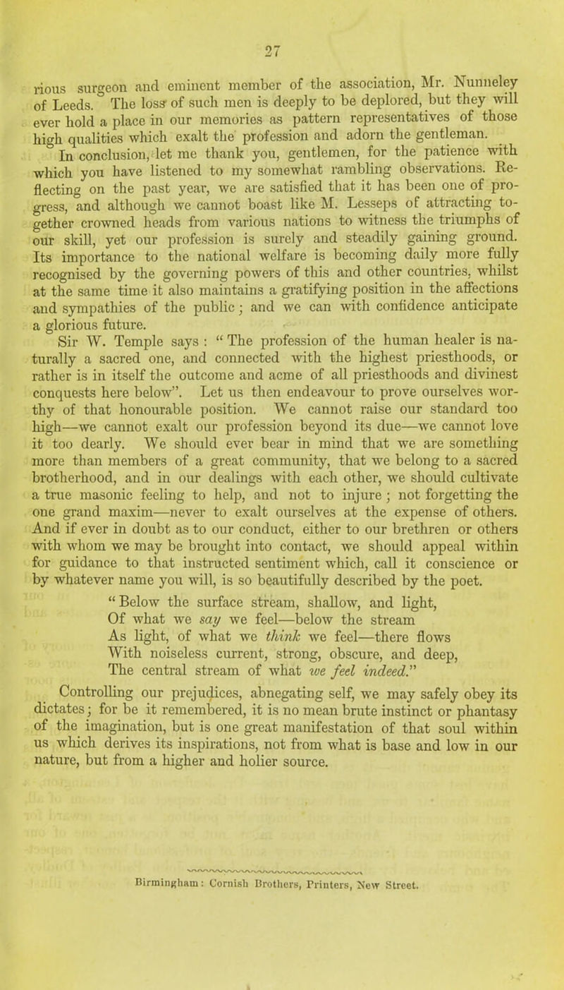 nous surgeon and eminent member of the association, Mr. Nunneley of Leeds. ° The loss’ of such men is deeply to be deplored, but they will ever hold a place in our memories as pattern representatives of those high qualities which exalt the profession and adorn the gentleman. ° jn conclusion, let me thank you, gentlemen, for the patience with which you have listened to my somewhat rambling observations. Re- flecting on the past year, we are satisfied that it has been one of pro- gress, and although we cannot boast like M. Lesseps of attracting to- gether crowned heads from various nations to witness the triumphs of our skill, yet our profession is surely and steadily gaining ground. Its importance to the national welfare is becoming daily more fully recognised by the governing powers of this and other countries, whilst at the same time it also maintains a gratifying position in the affections and sympathies of the public; and we can with confidence anticipate a glorious future. Sir W. Temple says : “ The profession of the human healer is na- turally a sacred one, and connected with the highest priesthoods, or rather is in itself the outcome and acme of all priesthoods and divinest conquests here below”. Let us then endeavour to prove ourselves wor- thy of that honourable position. We cannot raise our standard too high—we cannot exalt our profession beyond its due—we cannot love it too dearly. We should ever bear in mind that we are something more than members of a great community, that we belong to a sacred brotherhood, and in our dealings with each other, we should cultivate a true masonic feeling to help, and not to injure ; not forgetting the one grand maxim—never to exalt ourselves at the expense of others. And if ever in doubt as to our conduct, either to our brethren or others with whom we may be brought into contact, we should appeal within for guidance to that instructed sentiment which, call it conscience or by whatever name you will, is so beautifully described by the poet. “ Below the surface stream, shallow, and light, Of what we say we feel—below the stream As light, of what we think we feel—there flows With noiseless current, strong, obscure, and deep, The central stream of what toe feel indeed.” Controlling our prejudices, abnegating self, we may safely obey its dictates; for be it remembered, it is no mean brute instinct or phantasy of the imagination, but is one great manifestation of that soul within us which derives its inspirations, not from what is base and low in our nature, but from a higher and holier source. Birmingham: Cornish Brothers, Printers, New Street.