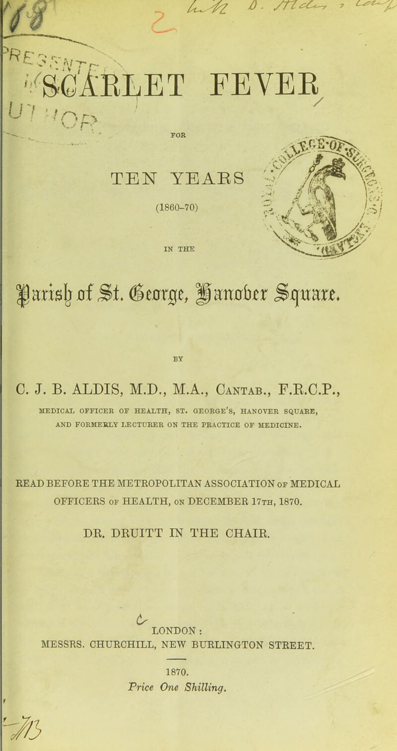 u^fz a - sn^ 7 A FEVER / FOR TEN YEARS (1860-70) IN THE ^arisIjRf St. (Stffrge, Haitflbfr Square. BY C. J. B. ALDIS, M.D., M.A., Cantab., F.R.C.P., MEDICAL OFFICER OF HEALTH, ST. GEORGE’S, HANOVER SQUARE, AND FORMERLY LECTURER ON THE PRACTICE OF MEDICINE. READ BEFORE THE METROPOLITAN ASSOCIATION of MEDICAL OFFICERS of HEALTH, on DECEMBER 17th, 1870. DR. DRUITT IN THE CHAIR. A LONDON: MESSRS. CHURCHILL, NEW BURLINGTON STREET. 1870. Trice One Shilling.