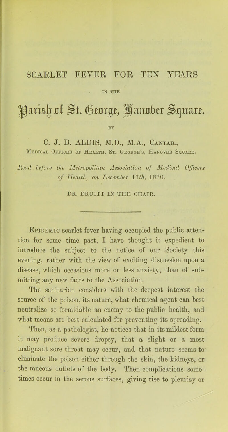 SCARLET FEVER FOR TEN YEARS IN THE arisjjuf St. (fn'orac, IfiinabcT Square. BY C. J. B. ALDIS, M.D., M.A, Cantab., Medical Officer of Health, St. George’s, Hanover Square. Head before the Metropolitan Association of Medical Officers of Health, on December lltli, 1870. DR. DRUITT IN THE CHAIR. Epidemic scarlet fever having occupied the public atten- tion for some time past, I have thought it expedient to introduce the subject to the notice of our Society this evening, rather with the view of exciting discussion upon a disease, which occasions more or less anxiety, than of sub- mitting any new facts to the Association. The sanitarian considers with the deepest interest the source of the poison, its nature, what chemical agent can best neutralize so formidable an enemy to the public health, and what means are best calculated for preventing its spreading. Then, as a pathologist, he notices that in its mildest form it may produce severe dropsy, that a slight or a most malignant sore throat may occur, and that nature seems to eliminate the poison either through the skin, the kidneys, or the mucous outlets of the body. Then complications some- times occur in the serous surfaces, giving rise to pleurisy or