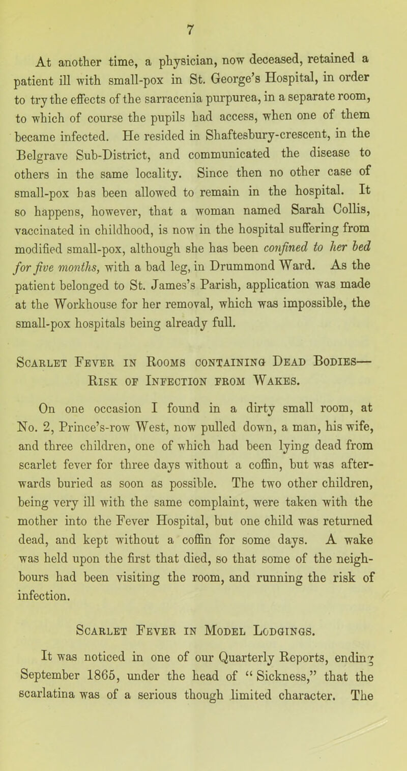 At another time, a physician, now deceased, retained a patient ill with small-pox in St. George’s Hospital, in order to try the effects of the sarracenia purpurea, in a separate room, to which of course the pupils had access, when one of them became infected. He resided in Shaftesbury-crescent, in the Belgrave Sub-District, and communicated the disease to others in the same locality. Since then no other case of small-pox has been allowed to remain in the hospital. It so happens, however, that a woman named Sarah Collis, vaccinated in childhood, is now in the hospital suffering from modified small-pox, although she has been confined to her bed for five months, with a bad leg, in Drummond Ward. As the patient belonged to St. James’s Parish, application was made at the Workhouse for her removal, which was impossible, the small-pox hospitals being already full. Scarlet Fever in Rooms containing Dead Bodies— Risk of Infection from Wakes. On one occasion I found in a dirty small room, at No. 2, Prince’s-row West, now pulled down, a man, his wife, and three children, one of which had been lying dead from scarlet fever for three days without a coffin, but was after- wards buried as soon as possible. The two other children, being very ill with the same complaint, were taken with the mother into the Fever Hospital, but one child was returned dead, and kept without a coffin for some days. A wake was held upon the first that died, so that some of the neigh- bours had been visiting the room, and running the risk of infection. Scarlet Fever in Model Lodgings. It was noticed in one of our Quarterly Reports, ending September 1865, under the head of “ Sickness,” that the scarlatina was of a serious though limited character. The