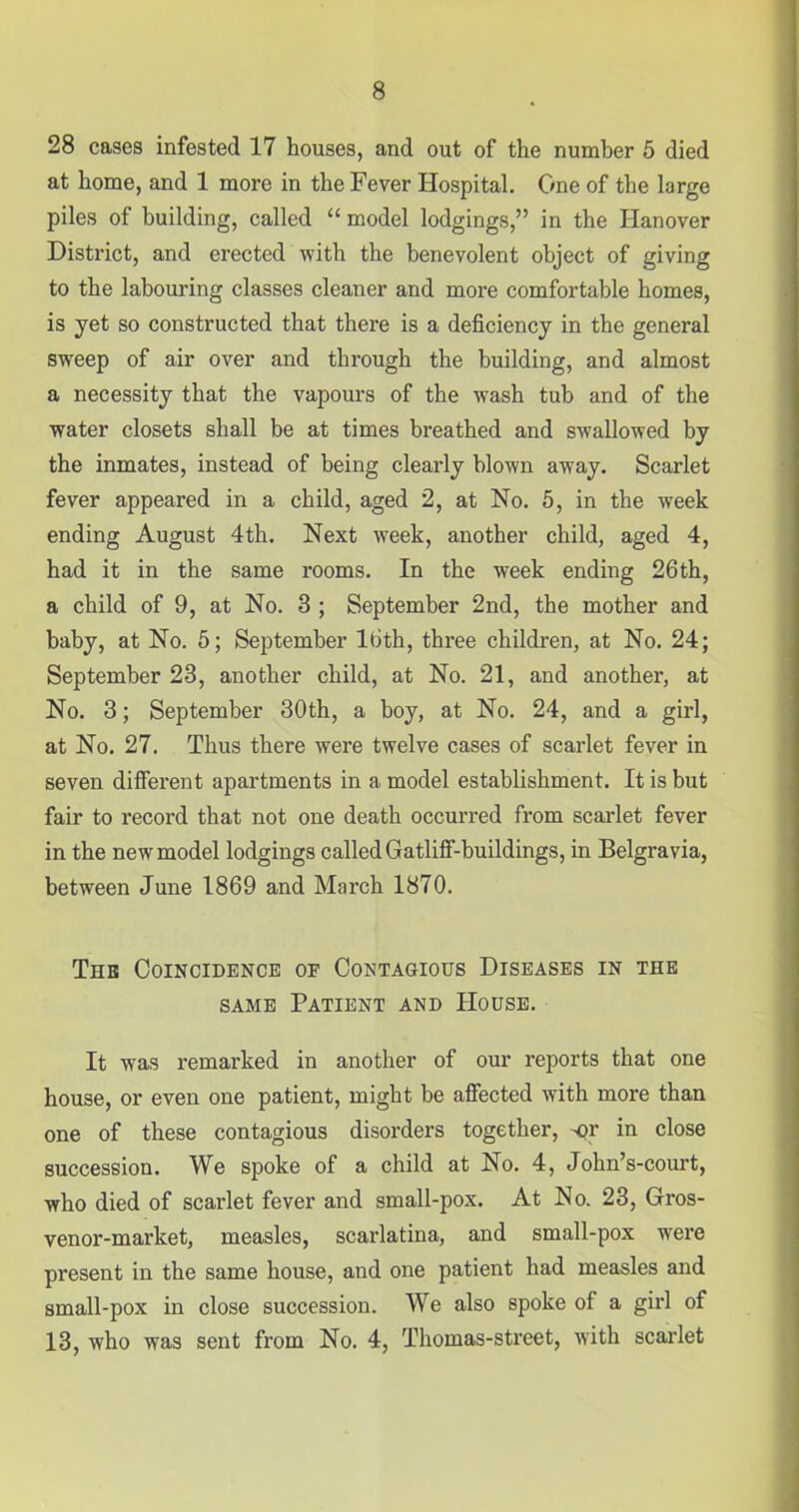 28 cases infested 17 houses, and out of the number 5 died at home, and 1 more in the Fever Hospital. One of the large piles of building, called “ model lodgings,” in the Hanover District, and erected with the benevolent object of giving to the labouring classes cleaner and more comfortable homes, is yet so constructed that there is a deficiency in the general sweep of air over and through the building, and almost a necessity that the vapours of the wash tub and of the water closets shall be at times breathed and swallowed by the inmates, instead of being clearly blown away. Scarlet fever appeared in a child, aged 2, at No. 5, in the week ending August 4th. Next week, another child, aged 4, had it in the same rooms. In the week ending 26th, a child of 9, at No. 3 ; September 2nd, the mother and baby, at No. 5; September 16th, three children, at No. 24; September 23, another child, at No. 21, and another, at No. 3; September 30th, a boy, at No. 24, and a girl, at No. 27. Thus there were twelve cases of scarlet fever in seven different apartments in a model establishment. It is but fair to record that not one death occurred from scarlet fever in the new model lodgings called Gatliff-buildings, in Belgravia, between June 1869 and March 1870. The Coincidence or Contagious Diseases in the same Patient and PIouse. It was remarked in another of our reports that one house, or even one patient, might be affected with more than one of these contagious disorders together, or in close succession. We spoke of a child at No. 4, John’s-court, who died of scarlet fever and small-pox. At No. 23, Grros- venor-market, measles, scarlatina, and small-pox were present in the same house, and one patient had measles and small-pox in close succession. We also spoke of a girl of 13, who was sent from No. 4, Thomas-street, with scarlet