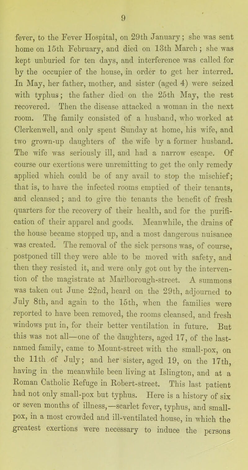 fever, to the Fever Hospital, on 29th January; she was sent home on 15th February, and died on 13th March ; she was kept unburied for ten days, and interference was called for by the occupier of the house, in order to get her interred. In May, her father, mother, and sister (aged 4) were seized with typhus; the father died on the 25th May, the rest recovered. Then the disease attacked a woman in the next room. The family consisted of a husband, who worked at Clerkenwell, and only spent Sunday at home, his wife, and two grown-up daughters of the wife by a former husband. The wife was seriously ill, and had a narrow escape. Of course our exertions were unremitting to get the only remedy applied which could be of any avail to stop the mischief; that is, to have the infected rooms emptied of their tenants, and cleansed; and to give the tenants the benefit of fresh quarters for the recovery of their health, and for the purifi- cation of their apparel and goods. Meanwhile, the drains of the house became stopped up, and a most dangerous nuisance was created. The removal of the sick persons was, of course, postponed till they were able to be moved with safety, and then they resisted it, and were only got out by the interven- tion of the magistrate at Marlborough-street. A summons was taken out June 22nd, heard on the 29th, adjourned to July 8th, and again to the 15th, when the families were reported to have been removed, the rooms cleansed, and fresh windows put in, for their better ventilation in future. But this was not all—one of the daughters, aged 17, of the last- named family, came to Mount-street with the small-pox, on the 11th of July; and her sister, aged 19, on the 17th, having in the meanwhile been living at Islington, and at a Roman Catholic Refuge in Robert-street. This last patient had not only small-pox but typhus. Here is a history of six or seven months of illness,—scarlet fever, typhus, and small- pox, in a most crowded and ill-ventilated house, in which the greatest exertions were necessary to induce the persons