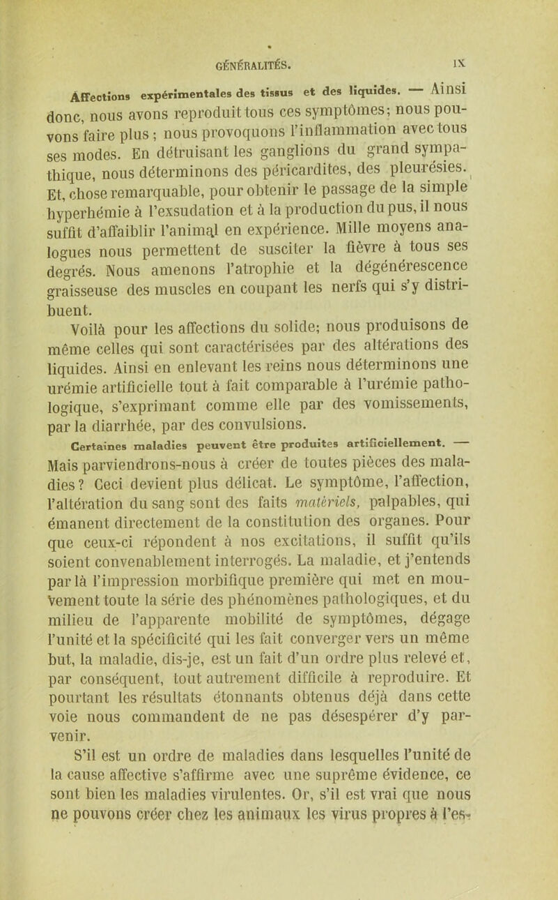 Affections expérimentales des tissus et des liquides. ÂiïïSÎ donc, nous avons reproduit tous ces symptômes; nous pou- vons faire plus ; nous provoquons l’inflammation avec tous ses modes. En détruisant les ganglions du grand sympa- thique, nous déterminons des péricardites, des pleurésies. Et, chose remarquable, pour obtenir le passage de la simple hyperhémie à l’exsudation et à la production du pus, il nous suffit d’affaiblir l’animal en expérience. Mille moyens ana- logues nous permettent de susciter la fièvre à tous ses degrés. Nous amenons l’atrophie et la dégénérescence graisseuse des muscles en coupant les nerfs qui s’y distri- buent. Voilà pour les affections du solide; nous produisons de même celles qui sont caractérisées par des altérations des liquides. Ainsi en enlevant les reins nous déterminons une urémie artificielle tout à fait comparable à l’urémie patho- logique, s’exprimant comme elle par des vomissements, par la diarrhée, par des convulsions. Certaines maladies peuvent être produites artificiellement. Mais parviendrons-nous à créer de toutes pièces des mala- dies? Ceci devient plus délicat. Le symptôme, l’affection, l’altération du sang sont des faits matériels, palpables, qui émanent directement de la constitution des organes. Pour que ceux-ci répondent à nos excitations, il suffit qu’ils soient convenablement interrogés. La maladie, et j’entends parla l’impression morbifique première qui met en mou- vement toute la série des phénomènes pathologiques, et du milieu de l’apparente mobilité de symptômes, dégage l’unité et la spécificité qui les fait converger vers un même but, la maladie, dis-je, est un fait d’un ordre plus relevé et, par conséquent, tout autrement difficile à reproduire. Et pourtant les résultats étonnants obtenus déjà dans cette voie nous commandent de ne pas désespérer d’y par- venir. S’il est un ordre de maladies dans lesquelles l’unité de la cause affective s’affirme avec une suprême évidence, ce sont bien les maladies virulentes. Or, s’il est vrai que nous ne pouvons créer chez les animaux les virus propres à l’es*