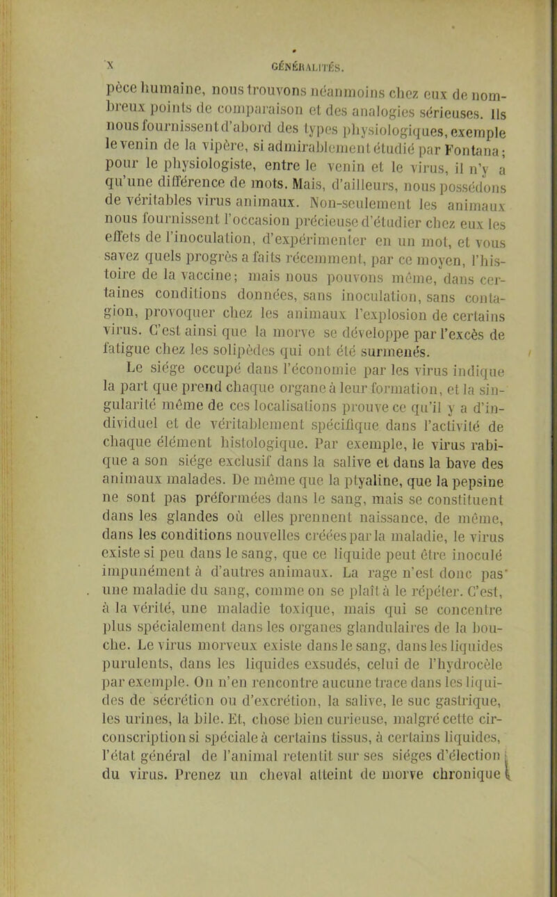 pèce humaine, nous trouvons néanmoins chez eux de nom- breux points de comparaison et des analogies sérieuses, ils nousfournissentd abord des types physiologiques, exemple le venin de la vipère, si admirablement étudié par Fontana ; pour le physiologiste, entre le venin et le virus, il n’y a qu’une différence de mots. Mais, d’ailleurs, nous possédons de véritables virus animaux. Non-seulement les animaux nous fournissent l’occasion précieuse d’étudier chez eux les effets de l’inoculation, d’expérimenter en un mot, et vous savez quels progrès a faits récemment, par ce moyen, l’his- toire de la vaccine; mais nous pouvons même, dans cer- taines conditions données, sans inoculation, sans conta- gion, provoquer chez les animaux l’explosion de certains virus. C’est ainsi que la morve se développe par l’excès de fatigue chez les solipèdes qui ont été surmenés. Le siège occupé dans l’économie par les virus indique la part que prend chaque organe à leur formation, et la sin- gularité même de ces localisations prouve ce qu’il y a d’in- dividuel et de véritablement spécifique dans l’activité de chaque élément histologique. Par exemple, le virus rabi- que a son siège exclusif dans la salive et dans la bave des animaux malades. De même que la ptyaline, que la pepsine ne sont pas préformées dans le sang, mais se constituent dans les glandes où elles prennent naissance, de même, dans les conditions nouvelles créées par la maladie, le virus existe si peu dans le sang, que ce liquide peut être inoculé impunément à d’autres animaux. La rage n’est donc pas' une maladie du sang, comme on se plaît à le répéter. C’est, à la vérité, une maladie toxique, mais qui se concentre plus spécialement dans les organes glandulaires de la bou- che. Le virus morveux existe dans le sang, dans les liquides purulents, dans les liquides exsudés, celui de l’hydrocèle par exemple. On n’en rencontre aucune trace dans les liqui- des de sécrétion ou d’excrétion, la salive, le suc gastrique, les urines, la bile. Et, chose bien curieuse, malgré cette cir- conscription si spéciale à certains tissus, à certains liquides, l’état général de l’animal retentit sur ses sièges d’élection , du virus. Prenez un cheval atteint de morve chronique \