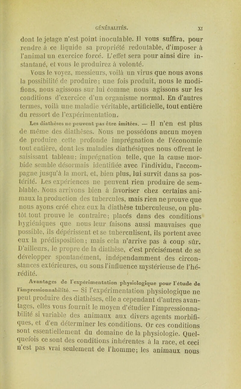 dont le jetage n’est point inoculable. Il vous suffira, pour rendre à ce liquide sa propriété redoutable, d’imposer à l’animal un exercice forcé. L’effet sera pour ainsi dire in- stantané, et vous le produirez à volonté. Vous le voyez, messieurs, voilà un virus que nous avons la possibilité de produire; une fois produit, nous le modi- fions, nous agissons sur lui èomme nous agissons sur les conditions d’exercice d’un organisme normal. En d’autres termes, voilà une maladie véritable, artificielle, tout entière du ressort de l’expérimentation. Les diathèses ne peuvent pas être imitées. — Il n’en est plllS de même des diathèses. Nous ne possédons aucun moyen de produire cette profonde imprégnation de l’économie tout entière, dont les maladies diathésiques nous offrent le saisissant tableau; imprégnation telle, que la cause mor- bide semble désormais identifiée avec l’individu, l’accom- pagne jusqu’à la mort, et, bien plus, lui survit dans sa pos- térité. Les expériences ne peuvent rien produire de sem- blable. Nous arrivons bien à favoriser chez certains ani- maux la production des tubercules, mais rien ne prouve que nous ayons créé chez eux la diathèse tuberculeuse, ou plu- tôt tout prouve le contraire; placés dans des conditions hygiéniques que nous leur faisons aussi mauvaises que possible, ils dépérissent et se tubérculisent, ils portent avec eux la prédisposition; mais cela n’arrive pas à coup sûr. D’ailleurs, le propre de la diathèse, c’est précisément de se développer spontanément, indépendamment des circon- stances extérieures, ou sous l’influence mystérieuse de l’hé- rédité. Avantages de l’expérimentation physiologique pour l’étude de l’impressionnabilité. — Si l'expérimentation physiologique ne peut produire des diathèses, elle a cependant d’autres avan- tages, elles vous fournit le moyen d’étudier l’impressionna- bilité si variable des animaux aux divers agents morbifi- ques, et d’en déterminer les conditions. Or ces conditions sont essentiellement du domaine de la physiologie. Quel- quefois ce sont des conditions inhérentes à la race, et ceci n est pas vrai seulement de l’homme; les animaux nous