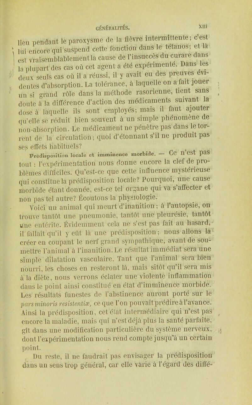 la plupart des cas où cet agent a été expérimenté. Dans les deux seuls cas où il a réussi, il y avait eu des preuves évi- dentes d’absorption. La tolérance, à laquelle on a fait jouer un si grand rôle dans la méthode rasorienne, tient sans doute à la différence d’action des médicaments suivant la dose à laquelle ils sont employés; mais il faut ajouter qu’elle se réduit bien souvent à un simple phénomène de non-absorption. Le médicament ne pénètre pas dans le tor- rent de la circulation; quoi d’étonnant s’il ne produit pas ses effets liabitùels? Prédisposition locale et imminence morbide. — Ce n CSt paS tout : rexpérimentation nous donne encore la ciel de pro- blèmes difficiles. Qu’est-ce que cette influence mystérieuse qui constitue la prédisposition locale? Pourquoi, une cause morbide étant donnée, est-ce tel organe qui va s’affecter et non pas tel autre? Écoutons la physiologie. Voici un animal qui meurt d’inanition ; à l’autopsie, on trouve tantôt une pneumonie, tantôt une pleurésie, tantôt une entérite. Évidemment cela ne s’est pas fait au hasard, il fallait qu’il y eût là une prédisposition; nous allons la créer en coupant le nerf grand sympathique, avant de sou- mettre l’animal à l’inanition. Le résultat immédiat sera une simple dilatation vasculaire. Tant que l’animal sera bien nourri, les choses en resteront là, mais sitôt qu’il sera mis à la diète, nous verrons éclater une violente inflammation dans le point ainsi constitué en état d’imminence morbide. Les résultats funestes de l’abstinence auront porté sur le pars minoris resistentiæ, ce que l’on pouvait prédire à l’avance. Ainsi la prédisposition, cetélal. intermédiaire qui n’est pas encore la maladie, mais qui n’est déjà plus la santé parfaite, gît dans une modification particulière du système nerveux, dont l’expérimentation nous rend compte jusqu’à un certain point. I)u reste, il ne faudrait pas envisager la prédisposition dans un sens trop général, car elle varie à l’égard des difi’é-