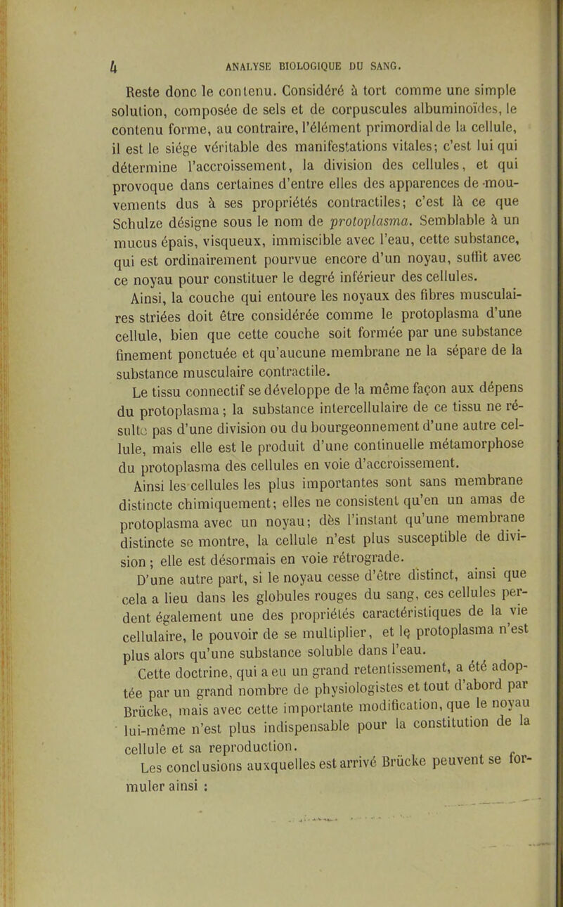 Reste donc le contenu. Considéré à tort comme une simple solution, composée de sels et de corpuscules albuminoïdes, le contenu forme, au contraire, l’élément primordial de la cellule, il est le siège véritable des manifestations vitales; c’est lui qui détermine l’accroissement, la division des cellules, et qui provoque dans certaines d’entre elles des apparences de -mou- vements dus à ses propriétés contractiles; c’est là ce que Schulze désigne sous le nom de protoplasma. Semblable à un mucus épais, visqueux, immiscible avec l’eau, cette substance, qui est ordinairement pourvue encore d’un noyau, suffit avec ce noyau pour constituer le degré inférieur des cellules. Ainsi, la couche qui entoure les noyaux des fibres musculai- res striées doit être considérée comme le protoplasma d’une cellule, bien que cette couche soit formée par une substance finement ponctuée et qu’aucune membrane ne la sépare de la substance musculaire contractile. Le tissu connectif se développe de la même façon aux dépens du protoplasma ; la substance intercellulaire de ce tissu ne ré- sulte pas d’une division ou du bourgeonnement d’une autre cel- lule, mais elle est le produit d’une continuelle métamorphose du protoplasma des cellules en voie d’accroissement. Ainsi les cellules les plus importantes sont sans membrane distincte chimiquement; elles ne consistent qu’en un amas de protoplasma avec un noyau; dès l’instant qu une membrane distincte se montre, la cellule n’est plus susceptible de divi- sion ; elle est désormais en voie rétrograde. D’une autre part, si le noyau cesse d’être distinct, ainsi que cela a lieu dans les globules rouges du sang, ces cellules pei- dent également une des propriétés caractéristiques de la vie cellulaire, le pouvoir de se multiplier, et Iç protoplasma, n’est plus alors qu’une substance soluble dans l’eau. Cette doctrine, qui a eu un grand retentissement, a été adop- tée par un grand nombre de physiologistes et tout d’abord par Brücke, mais avec cette importante modification, que le no\au lui-même n’est plus indispensable pour la constitution de a cellule et sa reproduction. Les conclusions auxquelles est arrivé Brücke peuvent se oi- muler ainsi :