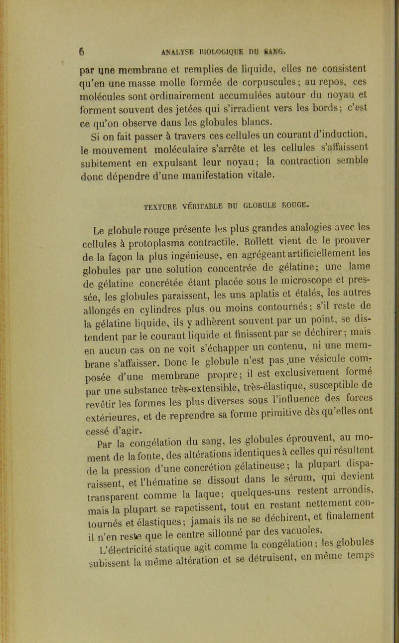 par une membrane et remplies de liquide, elles ne consistent qu’en une masse molle formée de corpuscules; au repos, ces molécules sont ordinairement accumulées autour du noyau et forment souvent des jetées qui s’irradient vers les bords; c’est ce qu’on observe dans les globules blancs. Si on fait passer à travers ces cellules un courant d’induction, le mouvement moléculaire s’arrête et les cellules s'affaissent subitement en expulsant leur noyau; la contraction semble donc dépendre d’une manifestation vitale. TEXTURE VÉRITABLE DU GLOBULE ROUGE. Le globule rouge présente les plus grandes analogies avec les cellules à protoplasma contractile. Rollett vient de le prouver de la façon la plus ingénieuse, en agrégeant artificiellement les globules par une solution concentrée de gélatine; une lame de gélatine concrétée étant placée sous le microscope et pres- sée, les globules paraissent, les uns aplatis et étalés, les autres allongés en cylindres plus ou moins contournés; s il reste de la gélatine liquide, ils y adhèrent souvent par un point, se dis- tendent par le courant liquide et finissent par se déchirer ; mais en aucun cas on ne voit s’échapper un contenu, ni une mem- brane s’affaisser. Donc le globule n’est pas une vésicule com- posée d’une membrane propre; il est exclusivement formé par une substance très-extensible, très-élastique, susceptible de revêtir les formes les plus diverses sous l’influence des forces extérieures, et de reprendre sa forme primitive dès qu’elles ont cessé d’agir. Par la congélation du sang, les globules éprouvent, au mo- ment de la fonte, des altérations identiques à celles qui résultent de la pression d’une concrétion gélatineuse; la plupart dispa- raissent, et l’hématine se dissout dans le sérum, qui devient transparent comme la laque; quelques-uns restent arrondis, mais la plupart se rapetissent, tout en restant nettement con- tournés et élastiques; jamais ils ne se déchirent et finalement il n’en reste que le centre sillonné par des vacuoles L’électricité statique agit comme la congélation ; les globu subissent la même altération et se détruisent, en meme temps