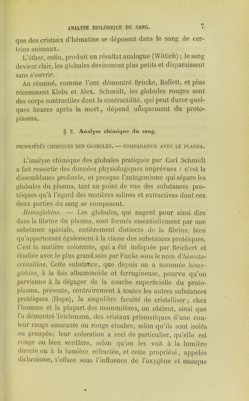 que des cristaux d’hématine se déposent dans le sang de cer- tains animaux. L’éther, enfin, produit un résultat analogue (Wittich) ; le sang devient clair, les globules deviennent plus petits et disparaissent sans s’ouvrir. Au résumé, comme l’ont démontré Brücke, Rollelt, et plus récemment Klebs et Alex. Schmidt, les globules rouges sont des corps contractiles dont la contractilité, qui peut durer quel- ques heures après la mort, dépend uniquement du proto- plasma. § 2. Analyse chimique du sang. PROPRIÉTÉS CHIMIQUES DES GLOBULES. — COMPARAISON AVEC LE PLASMA. L’analyse chimique des globules pratiquée par Cari Schmidt a fait ressortir des données physiologiques imprévues : c’est la dissemblance profonde, et presque l’antagonisme qui sépare les globules du plasma, tant au point de vue des substances pro- téiques qu’à l’égard des matières salines et extractives dont ces deux parties du sang se composent. Hémoglobine. — Les globules, qui nagent pour ainsi dire dans la fibrine du plasma, sont formés essentiellement par une substance spéciale, entièrement distincte de la fibrine, bien qu’appartenant également à la classe des substances protéiques. C’est la matière colorante, qui a été indiquée par Reichert et étudiée avec le plus grand soin par Funke sous le nom d'Imnato- cristalline. Cette substance, que depuis on a nommée hémo- globine, à la fois albuminoïde et ferrugineuse, pourvu qu’on parvienne à la dégager de la couche superficielle du proto- plasma, présente, contrairement à toutes les autres substances protéiques (Hope), la singulière faculté de cristalliser; chez l’homme et la plupart des mammifères, on obtient, ainsi que l’a démontré Teichmann, des cristaux prismatiques d’une cou- leur rouge amarante ou rouge cinabre, selon qu’ils sont isolés ou groupés; leur coloration a ceci de particulier, qu’elle est rouge ou bien verdâtre, selon qu’on les voit à la lumière directe ou à la lumière réfractée, et cette propriété, appelée dichroïsme, s’ellace sous l’influence de l’oxygène et manque