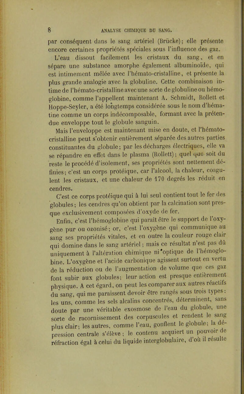 par conséquent dans le sang artériel (Brücke); elle présente encore certaines propriétés spéciales sous l’influence des gaz. L’eau dissout facilement les cristaux du sang, et en sépare une substance amorphe également albuminoïde, qui est intimement mêlée avec l’hémato-cristalline, et présente la plus grande analogie avec la globuline. Cette combinaison in- time de l’hémato-cristalline avec une sorte de globuline ou hémo- globine, comme l’appellent maintenant A. Schmidt, Rollett et Hoppe-Seyler, a été longtemps considérée sous le nom d’héma- tine comme un corps indécomposable, formant avec la préten- due enveloppe tout le globule sanguin. Mais l’enveloppe est maintenant mise en doute, et l’hémato- crislalline peut s’obtenir entièrement séparée des autres parties constituantes du globule; par les décharges électriques, elle va se répandre en effet dans le plasma (Rollett) ; quel <_ruc soit du reste le procédé d’isolement, ses propriétés sont nettement dé- finies; c’est un corps protéique, car l’alcool, la chaleur, coagu- lent les cristaux, et une chaleur de 170 degrés les réduit en cendres. C’est ce corps protéique qui à lui seul contient tout le fer des globules ; les cendres qu’on obtient par la calcination sont pres- que exclusivement composées d’oxyde de ter. Enfin, c’est l’hémoglobine qui paraît être le support de l’oxy- gène pur ou ozonisé; or, c’est l’oxygène qui communique au sang ses propriétés vitales, et en outre la couleur rouge claii qui domine dans le sang artériel ; mais ce résultat n est pas dû uniquement à l’altération chimique ni‘optique de l’hémoglo- bine. L’oxygène et l’acide carbonique agissent surtout en vertu de la réduction ou de l’augmentation de volume que ces gaz font subir aux globules; leur action est presque entièrement physique. A cet égard, on peut les comparer aux autres réactifs du sang, qui me paraissent devoir être rangés sous trois types : les uns, comme les sels alcalins concentrés, déterminent, sans doute par une véritable exosmose de l’eau du globule, une sorte de racornissement des corpuscules et rendent le sang plus clair; les autres, comme l’eau, gonflent le globule; la de- pression centrale s’élève ; le contenu acquiert un pouvoir de réfraction égal à celui du liquide interglobulaire, d’où il resuite