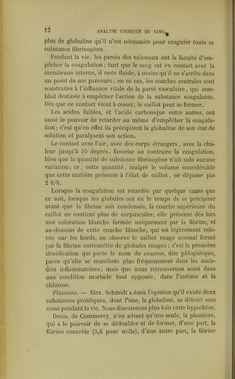 plus de globuline qu’il n’est nécessaire pour coaguler toute sa substance fibrinogène. Pendant la vie, les parois des vaisseaux ont la faculté d’em- pêcher la coagulation ; tant que le sang est en contact avec la membrane interne, il reste lluide, à moins qu’il ne s’arrête dans un point de son parcours; en ce cas, les couches centrales sont soustraites à l’influence vitale de la paroi vasculaire, qui sem- blait destinée à empêcher l’action de la substance coagulante. Dès que ce contact vient à cesser, le caillot peut se former. Les acides faibles, et l’acide carbonique entre autres, ont aussi le pouvoir de retarder ou même d’empêcher la coagula- tion ; c’est qu’en effet ils précipitent la globuline de son état de solution et paralysent son action. Le contact avec l’air, avec des corps étrangers , avec la cha- leur jusqu’à 55 degrés, favorise au contraire la coagulation, bien que la quantité de substance fibrinogène n’ait subi aucune variation; or, cette quantité, malgré le volume considérable que cette matière présente à l’état de caillot, ne dépasse pas 2 0/0. Lorsque la coagulation est retardée par quelque cause que ce soit, lorsque les globules ont eu le temps de se précipiter avant que la fibrine soit condensée, la couche supérieure du caillot ne contient plus de corpuscules; elle présente dès lors une coloration blanche formée uniquement par la fibrine, et au-dessous de cette couche blanche, qui est légèrement rele- vée sur les bords, on observe le caillot rouge normal formé par la fibrine entremêlée de globules rouges : c’est la première stratification qui porte le nom de couenne, dite phlogistique, parce qu’elle se manifeste plus fréquemment dans les mala- dies inflammatoires; mais que nous retrouverons aussi dans une condition morbide tout opposée, dans l’anémie et la chlorose. Plasmine. — Alex. Schmidt a émis l’opinion qu’il existe deux substances protéiques, dont l’une, la globuline, se détruit sans cesse pendant la vie. Nous discuterons plus loin cette hypothèse. Denis, de Commercy, n’en admet qu’une seule, la plasmine, qui a le pouvoir de se dédoubler et de former, d’une part, la fibrine concrète (3,6 pour mille), d’une autre part, la fibrine