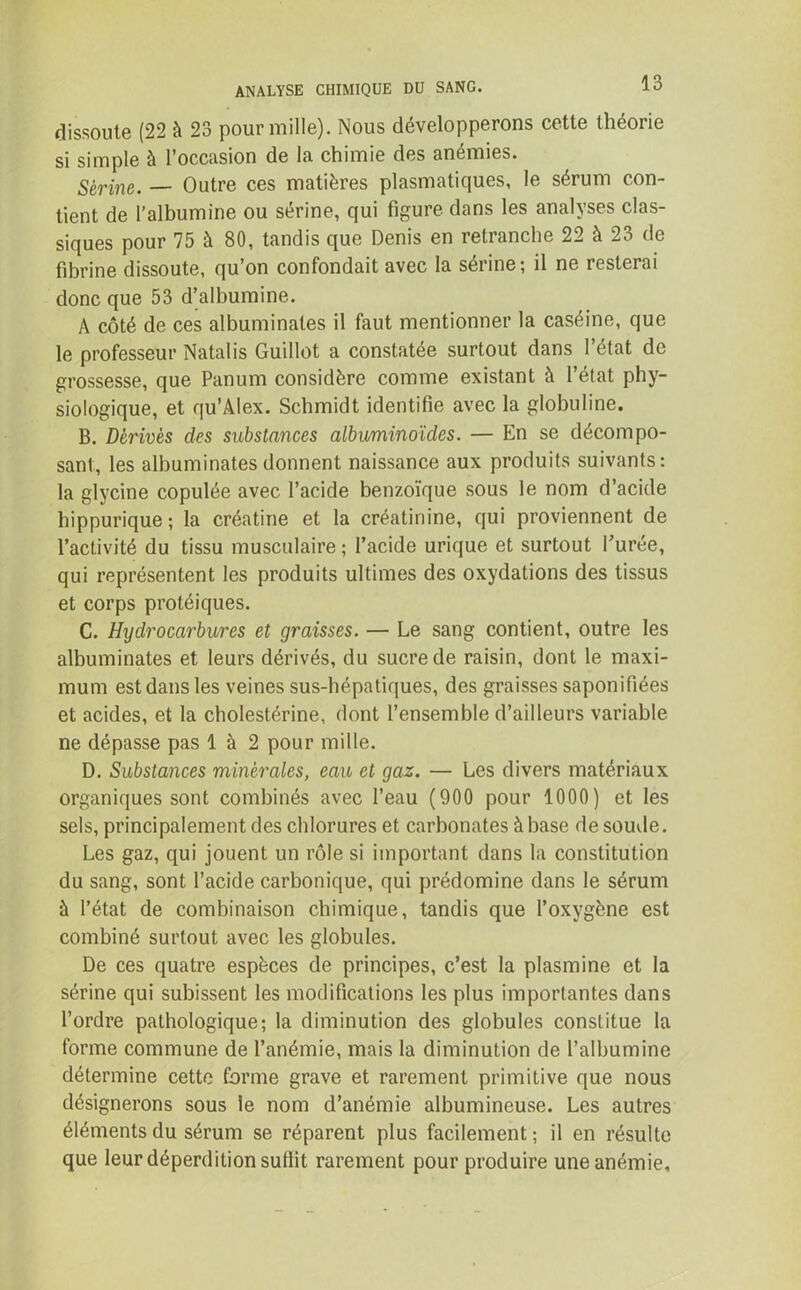 dissoute (22 à 23 pour mille). Nous développerons cette théorie si simple à l'occasion de la chimie des anémiés. Sérine. — Outre ces matières plasmatiques, le sérum con- tient de l’albumine ou sérine, qui figure dans les analyses clas- siques pour 75 à 80, tandis que Denis en retranche 22 à 23 de fibrine dissoute, qu’on confondait avec la sérine; il ne resterai donc que 53 d’albumine. A côté de ces albuminates il faut mentionner la caséine, que le professeur Natalis Guillot a constatée surtout dans l’état de grossesse, que Panum considère comme existant à l’état phy- siologique, et qu’Alex. Schmidt identifie avec la globuline. B. Dérivés des substances albuminoïdes. — En se décompo- sant, les albuminates donnent naissance aux produits suivants: la glycine copulée avec l’acide benzoïque sous le nom d’acide hippurique; la créatine et la créatinine, qui proviennent de l’activité du tissu musculaire ; l’acide urique et surtout l’urée, qui représentent les produits ultimes des oxydations des tissus et corps protéiques. C. Hydrocarbures et graisses. — Le sang contient, outre les albuminates et leurs dérivés, du sucre de raisin, dont le maxi- mum est dans les veines sus-hépatiques, des graisses saponifiées et acides, et la cholestérine, dont l’ensemble d’ailleurs variable ne dépasse pas 1 à 2 pour mille. D. Substances minérales, eau et gaz. — Les divers matériaux organiques sont combinés avec l’eau (900 pour 1000) et les sels, principalement des chlorures et carbonates à base de soude. Les gaz, qui jouent un rôle si important dans la constitution du sang, sont l’acide carbonique, qui prédomine dans le sérum à l’état de combinaison chimique, tandis que l’oxygène est combiné surtout avec les globules. De ces quatre espèces de principes, c’est la plasmine et la sérine qui subissent les modifications les plus importantes dans l’ordre pathologique; la diminution des globules constitue la forme commune de l’anémie, mais la diminution de l’albumine détermine cette forme grave et rarement primitive que nous désignerons sous ie nom d’anémie albumineuse. Les autres éléments du sérum se réparent plus facilement; il en résulte que leur déperdition sullit rarement pour produire une anémie.