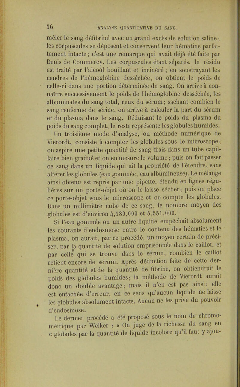 mêler le sang défibriné avec un grand excès de solution saline ; les corpuscules se déposent et conservent leur hématine parfai- tement intacte; c’est une remarque qui avait déjà été faite par Denis de Commercy. Les corpuscules étant séparés, le résidu est traité par l’alcool bouillant et incinéré ; en soustrayant les cendres de l’hémoglobine desséchée, on obtient le poids de celle-ci dans une portion déterminée de sang. On arrive à con- naître successivement le poids de l’hémoglobine desséchée, les albuminates du sang total, ceux du sérum; sachant combien le sang renferme de sérine, on arrive à calculer la part du sérum et du plasma dans le sang. Déduisant le poids du plasma du poids du sang complet, le reste représente les globules humides. Un troisième mode d’analyse, ou méthode numérique de Vierordt, consiste à compter les globules sous le microscope; on aspire une petite quantité de sang frais dans un tube capil- laire bien gradué et on en mesure le volume ; puis on fait passer ce sang dans un liquide qui ait la propriété de l’étendre, sans altérer les globules (eau gommée, eau albumineuse). Le mélange ainsi obtenu est repris par une pipette, étendu en lignes régu- lières sur un porte-objet où on le laisse sécher; puis on place ce porte-objet sous le microscope et on compte les globules. Dans un millimètre cube de ce sang, le nombre moyen des globules est d’environ à, 180,000 et 5,551,000. Si l’eau gommée ou un autre liquide empêchait absolument les courants d’endosmose entre le contenu des hématies et le plasma, on aurait, par ce procédé, un moyen certain de préci- ser, par la quantité de solution emprisonnée dans le caillot, et par celle qui se trouve dans le sérum, combien le caillot retient encore de sérum. Après déduction faite de cette der- nière quantité et de la quantité de fibrine, on obtiendrait le poids des globules humides; la méthode de Vierordt aurait donc un double avantage; mais il n’en est pas ainsi; elle est entachée d’erreur, en ce sens qu’aucun liquide ne laisse les globules absolument intacts. Aucun ne les prive du pouvoir d’endosmose. Le dernier procédé a été proposé sous le nom de chromo- métrique par Welker : « On juge de la richesse du sang en « globules pur la quantité de liquide incolore qu il taut j ajou-