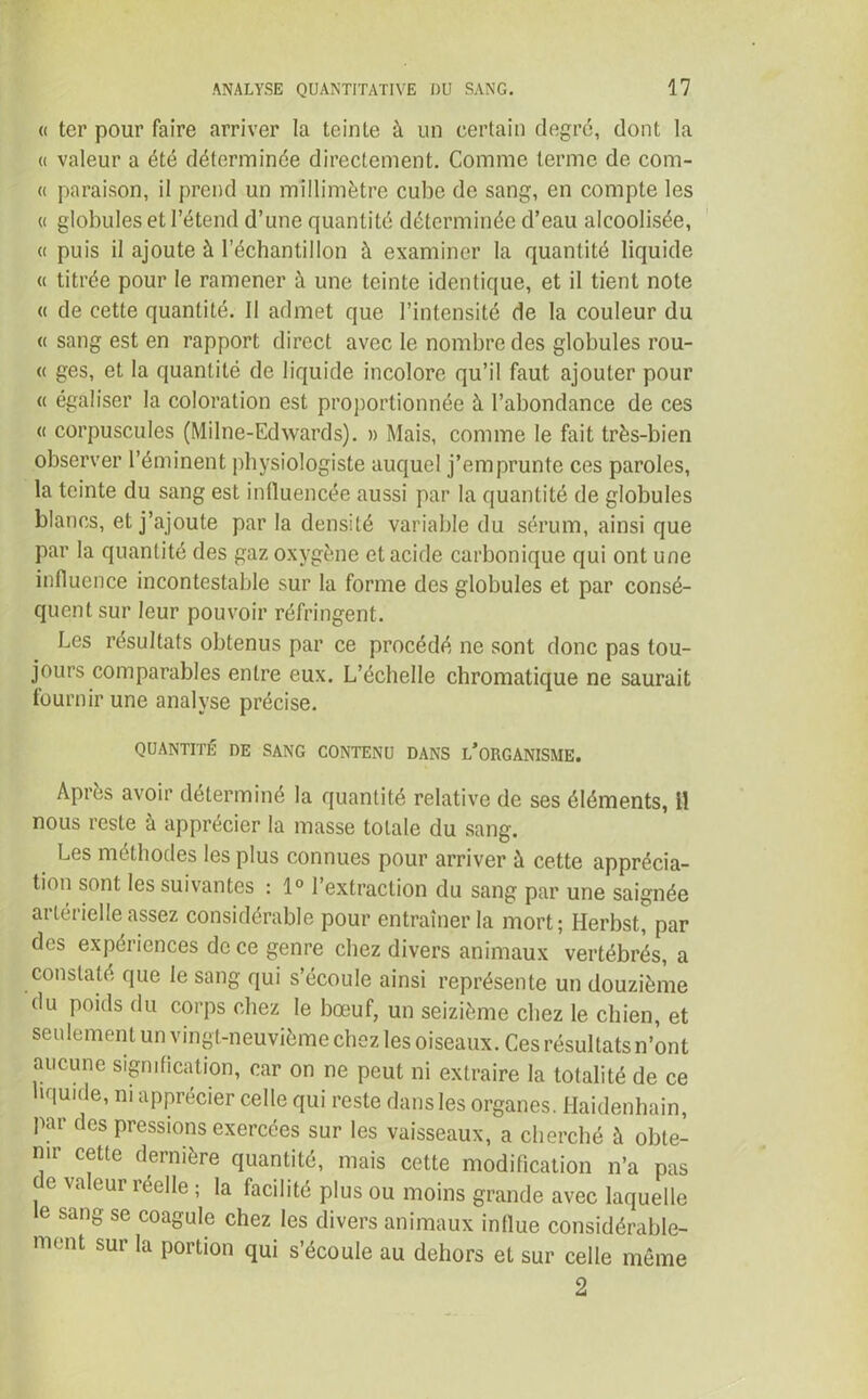 « ter pour faire arriver la teinte à un certain degré, dont la « valeur a été déterminée directement. Comme terme de com- « paraison, il prend un millimètre cube de sang, en compte les « globules et l’étend d’une quantité déterminée d’eau alcoolisée, « puis il ajoute à l’échantillon à examiner la quantité liquide « titrée pour le ramener à une teinte identique, et il tient note « de cette quantité. Il admet que l’intensité de la couleur du « sang est en rapport direct avec le nombre des globules rou- et ges, et la quantité de liquide incolore qu’il faut ajouter pour « égaliser la coloration est proportionnée à l’abondance de ces « corpuscules (Milne-Edwards). » Mais, comme le fait très-bien observer l’éminent physiologiste auquel j’emprunte ces paroles, la teinte du sang est influencée aussi par la quantité de globules blancs, et j’ajoute par la densité variable du sérum, ainsi que par la quantité des gaz oxygène et acide carbonique qui ont une influence incontestable sur la forme des globules et par consé- quent sur leur pouvoir réfringent. Les résultats obtenus par ce procédé ne sont donc pas tou- jours comparables entre eux. L’échelle chromatique ne saurait fournir une analyse précise. QUANTITÉ DE SANG CONTENU DANS L’ORGANISME. Après avoir déterminé la quantité relative de ses éléments, il nous reste à apprécier la masse totale du sang. Les méthodes les plus connues pour arriver à cette apprécia- tion sont les suivantes : 1° l’extraction du sang par une saignée artérielle assez considérable pour entraîner la mort; Herbst, par des expériences de ce genre chez divers animaux vertébrés, a constaté que le sang qui s’écoule ainsi représente un douzième du poids du corps chez le bœuf, un seizième chez le chien, et seulement un vingt-neuvième chez les oiseaux. Ces résultats n’ont aucune signification, car on ne peut ni extraire la totalité de ce liquide, ni apprécier celle qui reste dans les organes. Haidenhain, par des pressions exercées sur les vaisseaux, a cherché à obte- nir cette dernière quantité, mais cette modification n’a pas de valeur réelle ; la facilité plus ou moins grande avec laquelle e sang se coagule chez les divers animaux influe considérable- ment sur la portion qui s’écoule au dehors et sur celle même 2