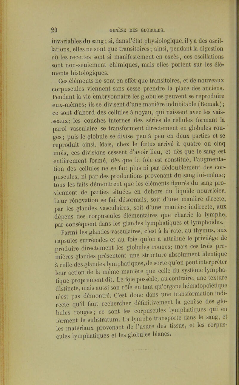 invariables du sang ; si, dans l’état physiologique, il y a des oscil- lations, elles ne sont que transitoires; ainsi, pendant la digestion où les recettes sont si manifestement en excès, ces oscillations sont non-seulement chimiques, mais elles portent sur les élé- ments histologiques. Ces éléments ne sont en effet que transitoires, et de nouveaux corpuscules viennent sans cesse prendre la place des anciens. Pendant la vie embryonnaire les globules peuvent se reproduire eux-mêmes; ils se divisent d’une manière indubitable (Remak); ce sont d’abord des cellules à noyau, qui naissent avec les vais- seaux; les couches internes des séries de cellules formant la paroi vasculaire se transforment directement en globules rou- ges; puis le globule se divise peu à peu en deux parties et se reproduit ainsi. Mais, chez le fœtus arrivé à quatre ou cinq mois, ces divisions cessent d’avoir lieu, et dès que le sang est entièrement formé, dès que le foie est constitué, l’augmenta- tion des cellules ne se fait plus ni par dédoublement des cor- puscules, ni par des productions provenant du sang lui-même; tous les faits démontrent que les éléments figurés du sang pro- viennent de parties situées en dehors du liquide nourricier. Leur rénovation se fait désormais, soit d’une manière directe, par les glandes vasculaires, soit d’une manière indirecte, aux dépens des corpuscules élémentaires que charrie la lymphe, par conséquent dans les glandes lymphatiques et lymphoïdes. Parmi les glandes vasculaires, c’est à la rate, au thymus, aux capsules surrénales et au foie qu’on a attribué le privilège de produire directement les globules rouges; mais ces trois pre- mières glandes présentent une structure absolument identique à celle des glandes lymphatiques, de sorte qu’on peut interpréter leur action de la même manière que celle du système lympha- tique proprement dit. Le foie possède, au contraire, une texture distincte, mais aussi son rôle en tant qu’organe hématopoïétique n’est pas démontré. C’est donc dans une transformation indi- recte qu’il faut rechercher définitivement la genèse des glo- bules rouges; ce sont les corpuscules lymphatiques qui en forment le substratum. La lymphe transporte dans le sang, et les matériaux provenant de l’usure des tissus, et les coipus- cules lymphatiques et les globules blancs.