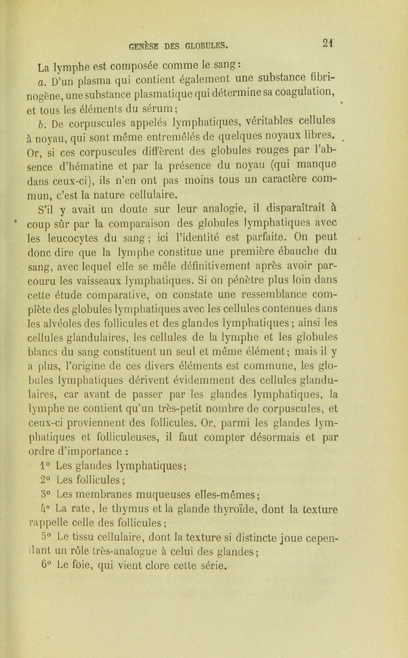 La lymphe est composée comme le sang : a. D’un plasma qui contient également une substance fibri- nogène, une substance plasmatique qui détermine sa coagulation, et tous les éléments du sérum; b. De corpuscules appelés lymphatiques, véritables cellules à noyau, qui sont même entremêlés de quelques noyaux libres. Or, si ces corpuscules diffèrent des globules rouges par l’ab- sence d’hématine et par la présence du noyau (qui manque dans ceux-ci), ils n’en ont pas moins tous un caractère com- mun, c’est la nature cellulaire. S’il y avait un doute sur leur analogie, il disparaîtrait à coup sûr par la comparaison des globules lymphatiques avec les leucocytes du sang ; ici l’identité est parfaite. On peut donc dire que la lymphe constitue une première ébauche du sang, avec lequel elle se mêle définitivement après avoir par- couru les vaisseaux lymphatiques. Si on pénètre plus loin dans cette étude comparative, on constate une ressemblance com- plète des globules lymphatiques avec les cellules contenues dans les alvéoles des follicules et des glandes lymphatiques; ainsi les cellules glandulaires, les cellules de la lymphe et les globules blancs du sang constituent un seul et même élément; mais il y a plus, l’origine de ces divers éléments est commune, les glo- bules lymphatiques dérivent évidemment des cellules glandu- laires, car avant de passer par les glandes lymphatiques, la lymphe ne contient qu’un très-petit nombre de corpuscules, et ceux-ci proviennent des follicules. Or, parmi les glandes lym- phatiques et folliculeuses, il faut compter désormais et par ordre d’importance : 1° Les glandes lymphatiques; 2° Les follicules ; 3° Les membranes muqueuses elles-mêmes ; h° La rate, le thymus et la glande thyroïde, dont la texture rappelle celle des follicules ; 5° Le tissu cellulaire, dont la texture si distincte joue cepen- dant un rôle très-analogue à celui des glandes; 6° Le foie, qui vient clore cette série.