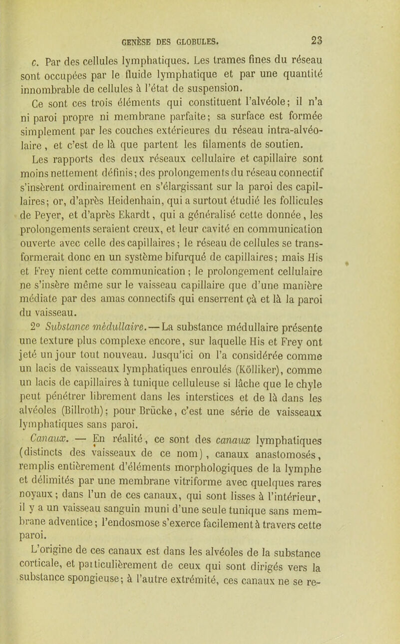 c. Par des cellules lymphatiques. Les trames fines du réseau sont occupées par le fluide lymphatique et par une quantité innombrable de cellules à l’état de suspension. Ce sont ces trois éléments qui constituent l’alvéole; il n’a ni paroi propre ni membrane parfaite; sa surface est formée simplement par les couches extérieures du réseau intra-alvéo- laire , et c’est de là que partent les filaments de soutien. Les rapports des deux réseaux cellulaire et capillaire sont moins nettement définis; des prolongements du réseau connectif s’insèrent ordinairement en s’élargissant sur la paroi des capil- laires; or, d’après Heidenhain, qui a surtout étudié les follicules de Peyer, et d’après Ekardt, qui a généralisé cette donnée, les prolongements seraient creux, et leur cavité en communication ouverte avec celle des capillaires; le réseau de cellules se trans- formerait donc en un système bifurqué de capillaires; mais Mis et Frey nient cette communication; le prolongement cellulaire ne s’insère même sur le vaisseau capillaire que d’une manière médiate par des amas connectifs qui enserrent çà et là la paroi du vaisseau. 2° Substance médullaire. — La substance médullaire présente une texture plus complexe encore, sur laquelle His et Frey ont jeté un jour tout nouveau. Jusqu’ici on l’a considérée comme un lacis de vaisseaux lymphatiques enroulés (Kôlliker), comme un lacis de capillaires à tunique celluleuse si lâche que le chyle peut pénétrer librement dans les interstices et de là dans les alvéoles (Billroth); pourBrücke, c’est une série de vaisseaux lymphatiques sans paroi. Canaux. — En réalité, ce sont des canaux lymphatiques (distincts des vaisseaux de ce nom), canaux anastomosés, remplis entièrement d’éléments morphologiques de la lymphe et délimités par une membrane vitriforme avec quelques rares noyaux; dans l’un de ces canaux, qui sont lisses à l’intérieur, il y a un vaisseau sanguin muni d’une seule tunique sans mem- brane adventice ; l’endosmose s’exerce facilement à travers cette paroi. L’origine de ces canaux est dans les alvéoles de la substance coiticale, et paiticulièrement de ceux qui sont dirigés vers la substance spongieuse; à l’autre extrémité, ces canaux ne se re-