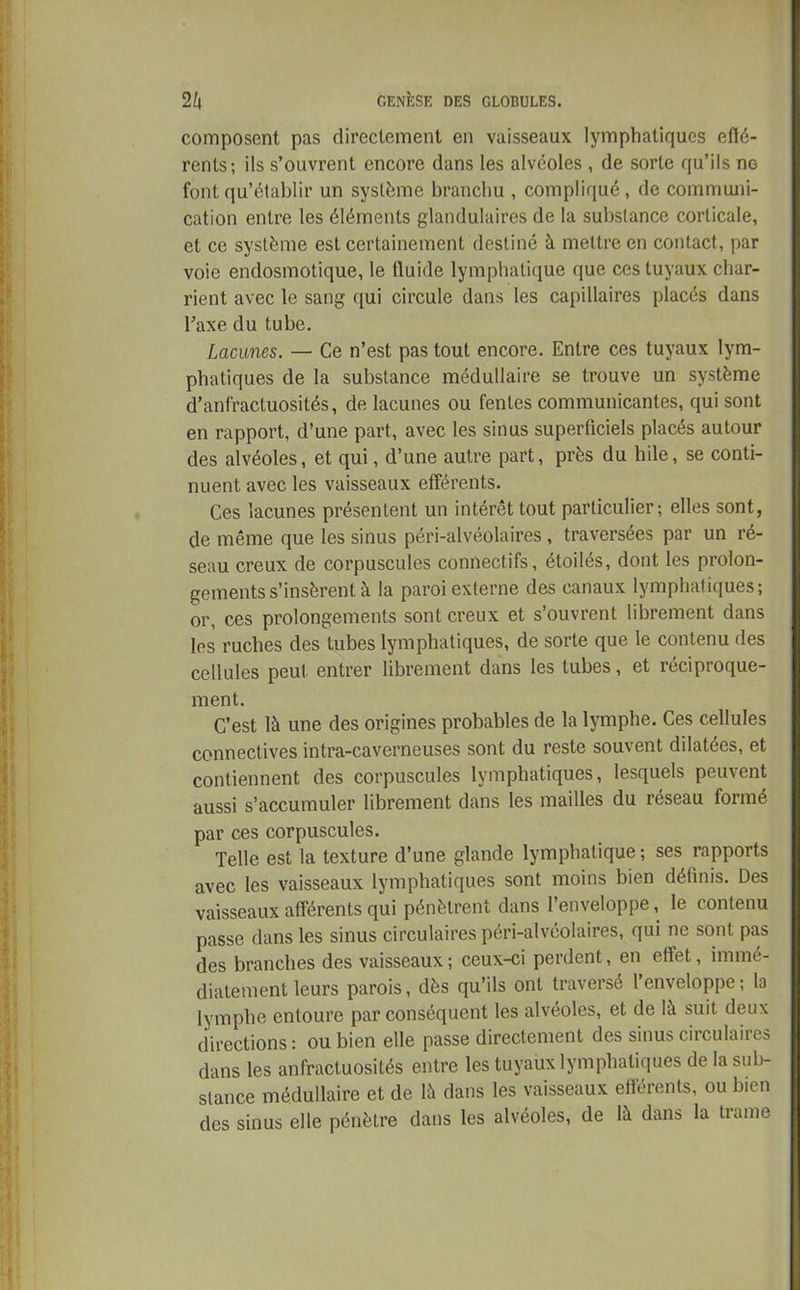 composent pas directement en vaisseaux lymphatiques effé- rents; ils s’ouvrent encore dans les alvéoles , de sorte qu’ils no font qu’établir un système branchu , compliqué, de communi- cation entre les éléments glandulaires de la substance corticale, et ce système est certainement destiné à mettre en contact, par voie endosmotique, le tluide lymphatique que ces tuyaux char- rient avec le sang qui circule dans les capillaires placés dans l’axe du tube. Lacunes. — Ce n’est pas tout encore. Entre ces tuyaux lym- phatiques de la substance médullaire se trouve un système d’anfractuosités, de lacunes ou fentes communicantes, qui sont en rapport, d’une part, avec les sinus superficiels placés autour des alvéoles, et qui, d’une autre part, près du hile, se conti- nuent avec les vaisseaux efférents. Ces lacunes présentent un intérêt tout particulier; elles sont, de même que les sinus péri-alvéolaires, traversées par un ré- seau creux de corpuscules connectifs, étoilés, dont les prolon- gements s’insèrent à la paroi externe des canaux lymphatiques; or, ces prolongements sont creux et s’ouvrent librement dans les ruches des tubes lymphatiques, de sorte que le contenu des cellules peut entrer librement dans les tubes, et réciproque- ment. C’est là une des origines probables de la lymphe. Ces cellules connectives intra-caverneuses sont du reste souvent dilatées, et contiennent des corpuscules lymphatiques, lesquels peuvent aussi s’accumuler librement dans les mailles du réseau formé par ces corpuscules. Telle est la texture d’une glande lymphatique ; ses rapports avec les vaisseaux lymphatiques sont moins bien définis. Des vaisseaux afférents qui pénètrent dans l’enveloppe, le contenu passe dans les sinus circulaires péri-alvéolaires, qui ne sont pas des brancbes des vaisseaux ; ceux-ci perdent, en effet, immé- diatement leurs parois, dès qu’ils ont traversé l enveloppe ; la lymphe entoure par conséquent les alvéoles, et de là suit deux directions: ou bien elle passe directement des sinus circulaires dans les anfractuosités entre les tuyaux lymphatiques de la sub- stance médullaire et de là dans les vaisseaux efférents, ou bien des sinus elle pénètre dans les alvéoles, de là dans la trame