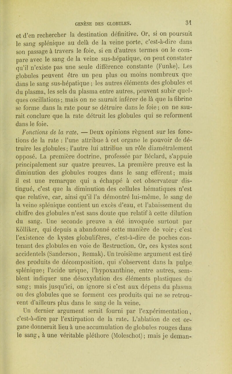 et d’en rechercher la destination définitive. Or, si on poursuit le sang splénique au delà de la veine porte, c’est-à-dire dans son passage à travers le foie, si en d’autres termes on le com- pare avec le sang de la veine sus-hépatique, on peut constater qu’il n’existe pas une seule différence constante (Funke). Les globules peuvent être un peu plus ou moins nombreux que dans le sang sus-hépatique ; les autres éléments des globules et du plasma, les sels du plasma entre autres, peuvent subir quel- ques oscillations; mais on ne saurait inférer de là que la fibrine se forme dans la rate pour se détruire dans le foie ; on ne sau- rait conclure que la rate détruit les globules qui se reforment dans le foie. Fonctions de la rate. — Deux opinions régnent sur les fonc- tions de la rate : l’une attribue à cet organe le pouvoir de dé- truire les globules; l’autre lui attribue un rôle diamétralement opposé. La première doctrine, professée par Béclard, s’appuie principalement sur quatre preuves. La première preuve est la diminution des globules rouges dans le sang efférent; mais il est une remarque qui a échappé à cet observateur dis- tingué, c’est que la diminution des cellules hématiques n’est que relative, car, ainsi qu’il l’a démontré lui-même, le sang de la veine splénique contient un excès d’eau, et l’abaissement du chiffre des globules n’est sans doute que relatif à cette dilution du sang. Une seconde preuve a été invoquée surtout par Kôlliker, qui depuis a abandonné cette manière de voir ; c’est l’existence de kystes globulifères, c’est-à-dire de poches con- tenant des globules en voie de destruction. Or, ces kystes sont accidentels (Sanderson, Remak). Un troisième argument est tiré des produits de décomposition, qui s’observent dans la pulpe splénique; l’acide urique, l’hypoxanthine, entre autres, sem- blent indiquer une désoxydation des éléments plastiques du sang; mais jusqu’ici, on ignore si c’est aux dépens du plasma ou des globules que se forment ces produits qui ne se retrou- vent d’ailleurs plus dans le sang de la veine. Un dernier argument serait fourni par l’expérimentation, c’est-à-dire par l’extirpation de la rate. L’ablation de cet or- gane donnerait lieu à une accumulation de globules rouges dans le sang, à une véritable pléthore (Moleschot); mais je deman-