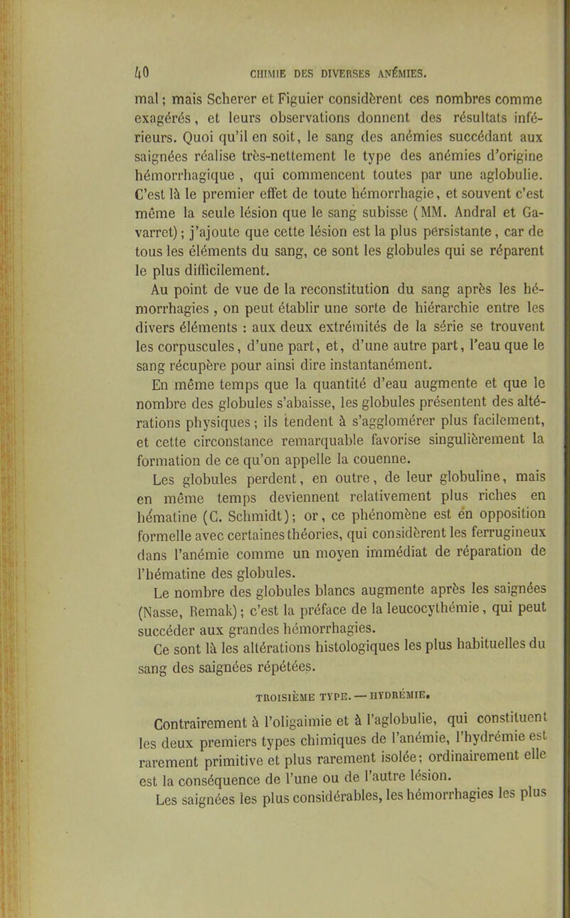 mal ; mais Scherer et Figuier considèrent ces nombres comme exagérés, et leurs observations donnent des résultats infé- rieurs. Quoi qu’il en soit, le sang des anémies succédant aux saignées réalise très-nettement le type des anémies d’origine hémorrhagique , qui commencent toutes par une aglobulie. C’est là le premier effet de toute hémorrhagie, et souvent c’est même la seule lésion que le sang subisse (MM. Andral et Ga- varret) ; j’ajoute que cette lésion est la plus persistante, car de tous les éléments du sang, ce sont les globules qui se réparent le plus difficilement. Au point de vue de la reconstitution du sang après les hé- morrhagies , on peut établir une sorte de hiérarchie entre les divers éléments : aux deux extrémités de la série se trouvent les corpuscules, d’une part, et, d’une autre part, l’eau que le sang récupère pour ainsi dire instantanément. En même temps que la quantité d’eau augmente et que le nombre des globules s’abaisse, les globules présentent des alté- rations physiques ; ils tendent à s’agglomérer plus facilement, et cette circonstance remarquable favorise singulièrement la formation de ce qu’on appelle la couenne. Les globules perdent, en outre, de leur globuline, mais en même temps deviennent relativement plus riches en hématine (G. Schmidt); or, ce phénomène est én opposition formelle avec certaines théories, qui considèrent les ferrugineux dans l’anémie comme un moyen immédiat de réparation de l’hématine des globules. Le nombre des globules blancs augmente après les saignées (Nasse, Remak) ; c’est la préface de la leucocythémie, qui peut succéder aux grandes hémorrhagies. Ce sont là les altérations histologiques les plus habituelles du sang des saignées répétées. TROISIÈME TYPE. — HYDRÉMIE. Contrairement à l’oligaimie et à l’aglobulie, qui constituent les deux premiers types chimiques de l’anémie, 1 hydrémie est rarement primitive et plus rarement isolée; ordinairement elle est la conséquence de l’une ou de l’autre lésion. Les saignées les plus considérables, les hémorrhagies les plus