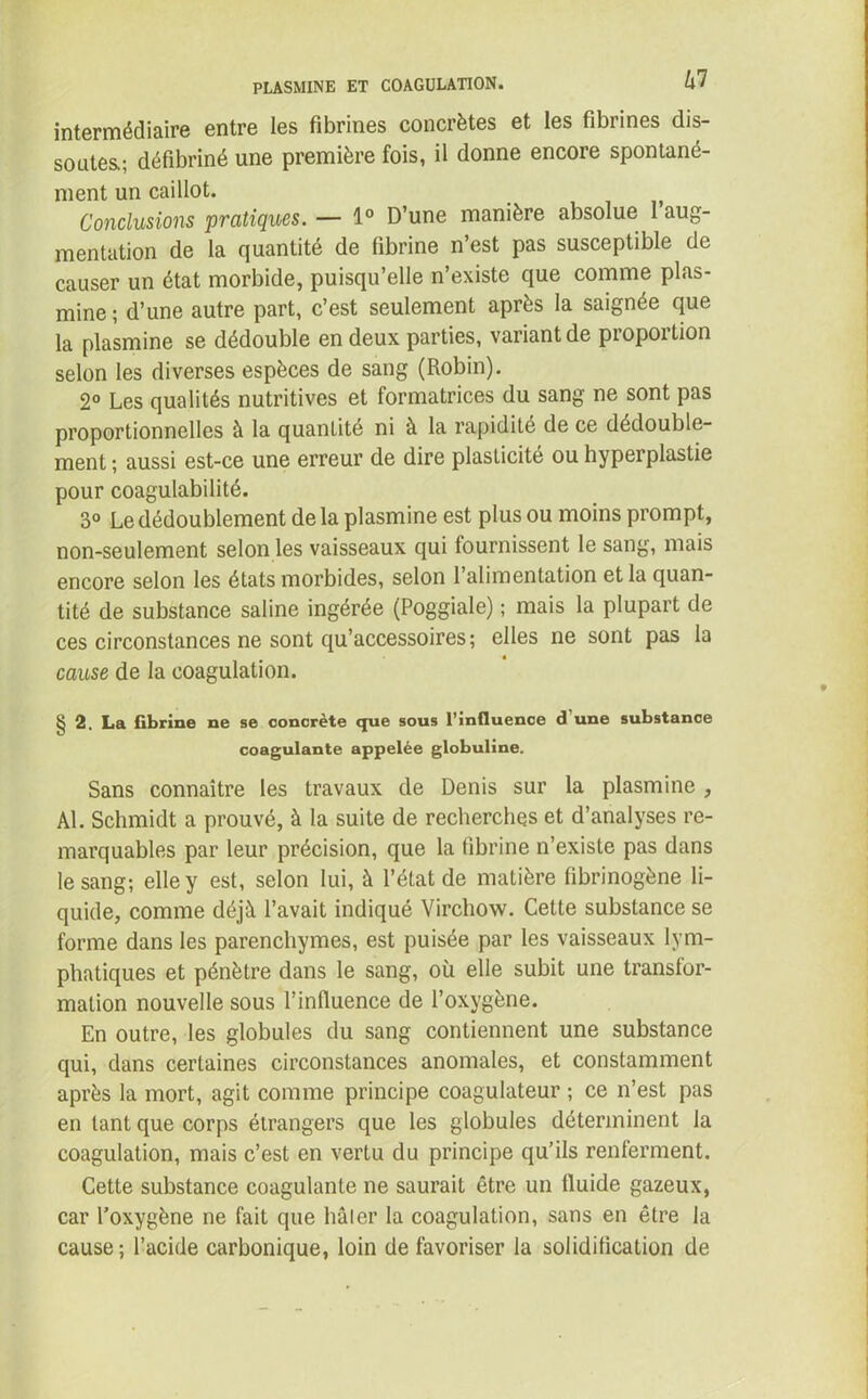 intermédiaire entre les fibrines concrètes et les fibrines dis- soutes.; défibriné une première fois, il donne encore spontané- ment un caillot. Conclusions pratiques. — 1° D’une manière absolue 1 aug- mentation de la quantité de fibrine n’est pas susceptible de causer un état morbide, puisqu’elle n’existe que comme plas- mine ; d’une autre part, c’est seulement après la saignée que la plasmine se dédouble en deux parties, variant de proportion selon les diverses espèces de sang (Robin). 2° Les qualités nutritives et formatrices du sang ne sont pas proportionnelles à la quantité ni à la rapidité de ce dédouble- ment ; aussi est-ce une erreur de dire plasticité ou hyperplastie pour coagulabilité. 3° Le dédoublement de la plasmine est plus ou moins prompt, non-seulement selon les vaisseaux qui fournissent le sang, mais encore selon les états morbides, selon l’alimentation et la quan- tité de substance saline ingérée (Poggiale) ; mais la plupart de ces circonstances ne sont qu’accessoires; elles ne sont pas la cause de la coagulation. 2. La fibrine ne se concrète que sous l’influence d une substance coagulante appelée globuline. Sans connaître les travaux de Denis sur la plasmine , AL Schmidt a prouvé, à la suite de recherches et d’analyses re- marquables par leur précision, que la fibrine n’existe pas dans le sang; elle y est, selon lui, à l’état de matière fibrinogène li- quide, comme déjà l’avait indiqué Virchow. Cette substance se forme dans les parenchymes, est puisée par les vaisseaux lym- phatiques et pénètre dans le sang, où elle subit une transfor- mation nouvelle sous l’influence de l’oxygène. En outre, les globules du sang contiennent une substance qui, dans certaines circonstances anomales, et constamment après la mort, agit comme principe coagulateur ; ce n’est pas en tant que corps étrangers que les globules déterminent la coagulation, mais c’est en vertu du principe qu’ils renferment. Cette substance coagulante ne saurait être un lluide gazeux, car l’oxygène ne fait que hâler la coagulation, sans en être la cause; l’acide carbonique, loin de favoriser la solidification de