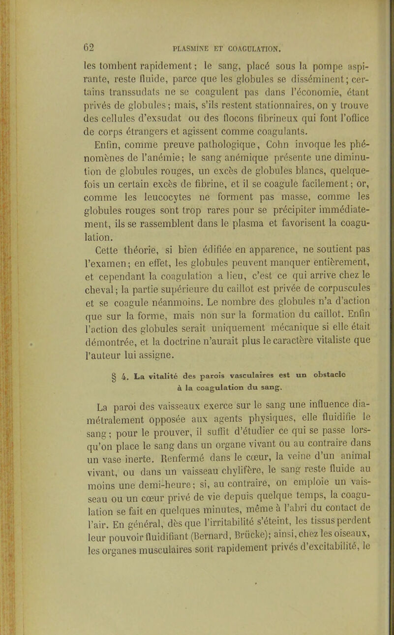 les tombent rapidement ; le sang, placé sous la pompe aspi- rante, reste lluide, parce que les globules se disséminent; cer- tains transsudats ne se coagulent pas dans l’économie, étant privés de globules; mais, s’ils restent stationnaires, on y trouve des cellules d’exsudat ou des flocons fibrineux qui font l’oflice de corps étrangers et agissent comme coagulants. Enfin, comme preuve pathologique, Colin invoque les phé- nomènes de l’anémie; le sang anémique présente une diminu- tion de globules rouges, un excès de globules blancs, quelque- fois un certain excès de fibrine, et il se coagule facilement; or, comme les leucocytes ne forment pas masse, comme les globules rouges sont trop rares pour se précipiter immédiate- ment, ils se rassemblent dans le plasma et favorisent la coagu- lation. Cette théorie, si bien édifiée en apparence, ne soutient pas l’examen ; en effet, les globules peuvent manquer entièrement, et cependant la coagulation a lieu, c’est ce qui arrive chez le cheval; la partie supérieure du caillot est privée de corpuscules et se coagule néanmoins. Le nombre des globules n’a d’action que sur la forme, mais non sur la formation du caillot. Enfin l’action des globules serait uniquement mécanique si elle était démontrée, et la doctrine n’aurait plus le caractère vitaliste que l’auteur lui assigne. § 4. La vitalité des parois vasculaires est un obstacle à la coagulation du sang. La paroi des vaisseaux exerce sur le sang une influence dia- métralement opposée aux agents physiques, elle fluidifie le sang; pour le prouver, il suffit détudier ce qui se passe lois- qu’on place le sang dans un organe vivant ou au contraire dans un vase inerte. Renfermé dans le coeur, la veine d un animal vivant, ou dans un vaisseau chylifère, le sang reste lluide au moins une demi-heure; si, au contraire, on emploie un vais- seau ou un cœur privé de vie depuis quelque temps, la coagu- lation se fait en quelques minutes, même à l’abri du contact de l’air. En général, dès que l’irritabilité s’éteint, les tissus perdent leur pouvoir fluidifiant (Bernard, Brücke); ainsi, chez les oiseaux, les organes musculaires sont rapidement privés d excitabilitc, le