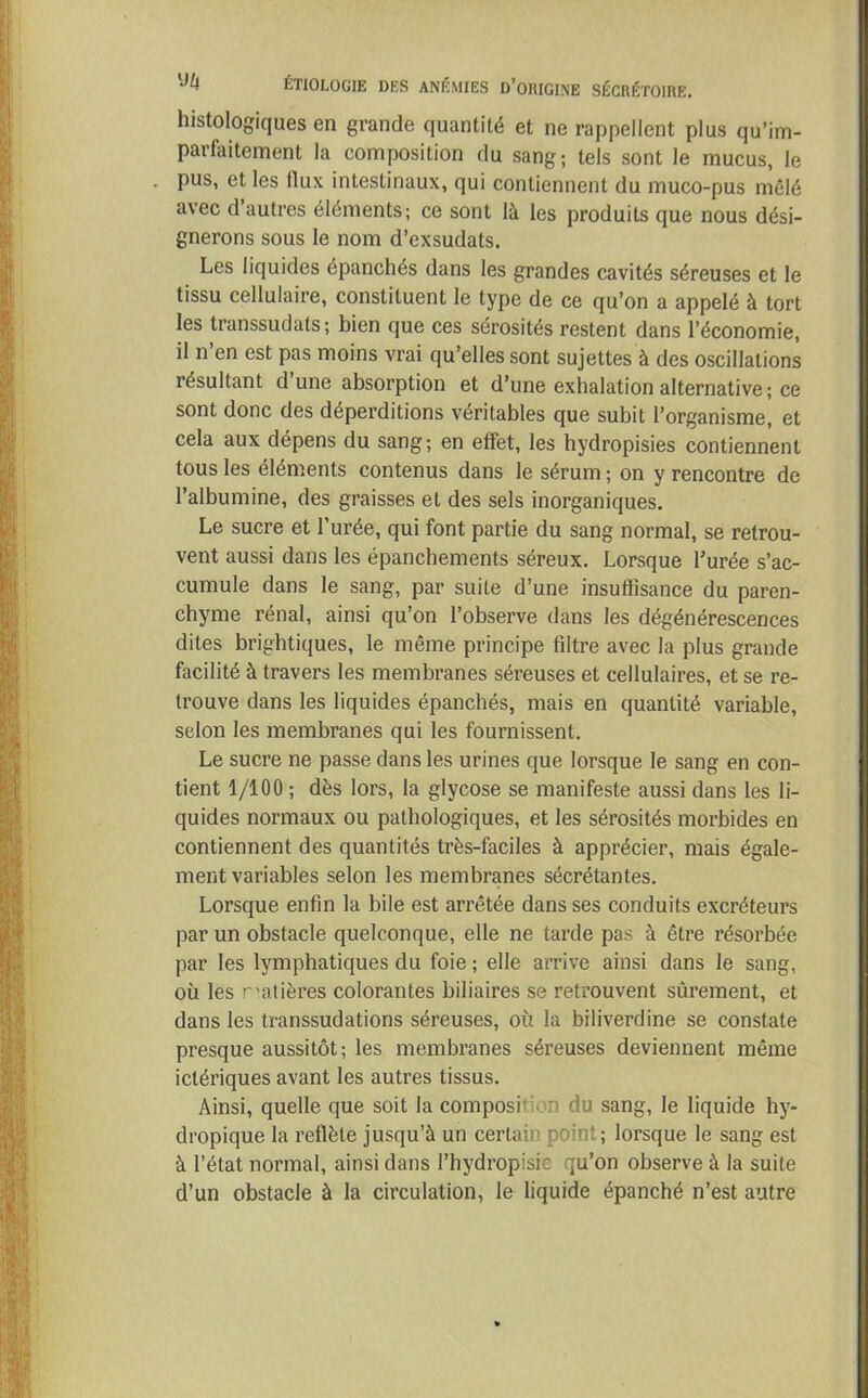 histologiques en grande quantité et ne rappellent plus qu’im- parfaitement la composition du sang; tels sont le mucus, le pus, et les llux intestinaux, qui contiennent du muco-pus mêlé avec d’autres éléments; ce sont là les produits que nous dési- gnerons sous le nom d’exsudats. Les liquides épanchés dans les grandes cavités séreuses et le tissu cellulaire, constituent le type de ce qu’on a appelé à tort les transsudats; bien que ces sérosités restent dans l’économie, il n’en est pas moins vrai qu’elles sont sujettes à des oscillations résultant d une absorption et d’une exhalation alternative ; ce sont donc des déperditions véritables que subit l’organisme, et cela aux dépens du sang; en effet, les hydropisies contiennent tous les éléments contenus dans le sérum ; on y rencontre de l’albumine, des graisses et des sels inorganiques. Le sucre et l’urée, qui font partie du sang normal, se retrou- vent aussi dans les épanchements séreux. Lorsque l’urée s’ac- cumule dans le sang, par suite d’une insuffisance du paren- chyme rénal, ainsi qu’on l’observe dans les dégénérescences dites brightiques, le même principe filtre avec la plus grande facilité à travers les membranes séreuses et cellulaires, et se re- trouve dans les liquides épanchés, mais en quantité variable, selon les membranes qui les fournissent. Le sucre ne passe dans les urines que lorsque le sang en con- tient 1/100 ; dès lors, la glycose se manifeste aussi dans les li- quides normaux ou pathologiques, et les sérosités morbides en contiennent des quantités très-faciles à apprécier, mais égale- ment variables selon les membranes sécrétantes. Lorsque enfin la bile est arrêtée dans ses conduits excréteurs par un obstacle quelconque, elle ne tarde pas à être résorbée par les lymphatiques du foie ; elle arrive ainsi dans le sang, où les matières colorantes biliaires se retrouvent sûrement, et dans les transsudations séreuses, où la biliverdine se constate presque aussitôt; les membranes séreuses deviennent même iclériques avant les autres tissus. Ainsi, quelle que soit la composition du sang, le liquide hy- dropique la reflète jusqu’à un certain point ; lorsque le sang est à l’état normal, ainsi dans l’hydropisic qu’on observe à la suite d’un obstacle à la circulation, le liquide épanché n’est autre