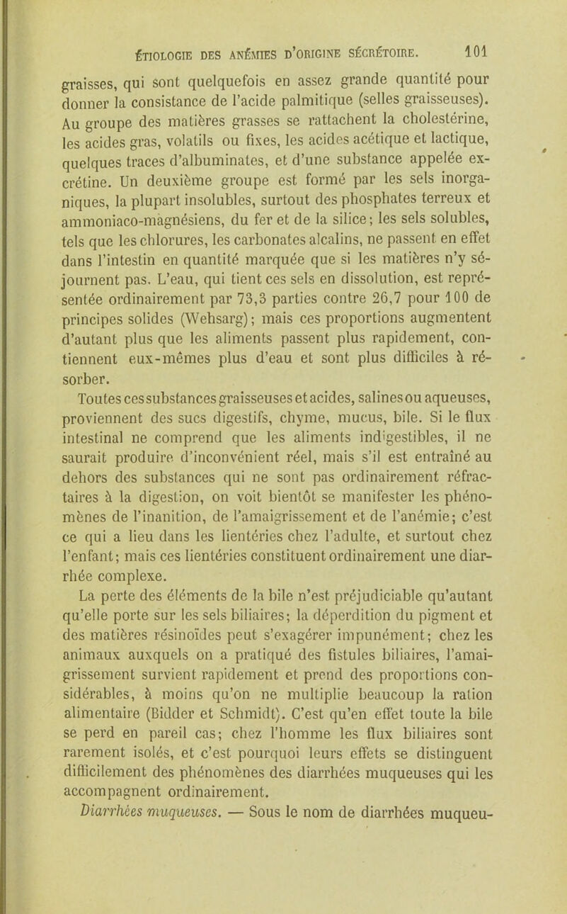 graisses, qui sont quelquefois en assez grande quantité pour donner la consistance de l’acide palmitique (selles graisseuses). Au groupe des matières grasses se rattachent la cholestérine, les acides gras, volatils ou fixes, les acides acétique et lactique, quelques traces d’albuminates, et d’une substance appelée ex- crétine. Un deuxième groupe est formé par les sels inorga- niques, la plupart insolubles, surtout des phosphates terreux et ammoniaco-magnésiens, du fer et de la silice; les sels solubles, tels que les chlorures, les carbonates alcalins, ne passent en effet dans l’intestin en quantité marquée que si les matières n’y sé- journent pas. L’eau, qui tient ces sels en dissolution, est repré- sentée ordinairement par 73,3 parties contre 26,7 pour 100 de principes solides (Wehsarg); mais ces proportions augmentent d’autant plus que les aliments passent plus rapidement, con- tiennent eux-mêmes plus d’eau et sont plus difficiles à ré- sorber. Toutes cessubstances graisseuses et acides, salines ou aqueuses, proviennent des sucs digestifs, chyme, mucus, bile. Si le flux intestinal ne comprend que les aliments ind'gestibles, il ne saurait produire d’inconvénient réel, mais s’il est entraîné au dehors des substances qui ne sont pas ordinairement réfrac- taires à la digestion, on voit bientôt se manifester les phéno- mènes de l’inanition, de l’amaigrissement et de l’anémie; c’est ce qui a lieu dans les lientéries chez l’adulte, et surtout chez l’enfant; mais ces lientéries constituent ordinairement une diar- rhée complexe. La perte des éléments de la bile n’est préjudiciable qu’autant qu’elle porte sur les sels biliaires; la déperdition du pigment et des matières résinoïdes peut s’exagérer impunément; chez les animaux auxquels on a pratiqué des fistules biliaires, l’amai- grissement survient rapidement et prend des proportions con- sidérables, à moins qu’on ne multiplie beaucoup la ration alimentaire (Bidder et Schmidt). C’est qu’en effet toute la bile se perd en pareil cas; chez l’homme les flux biliaires sont rarement isolés, et c’est pourquoi leurs effets se distinguent difficilement des phénomènes des diarrhées muqueuses qui les accompagnent ordinairement. Diarrhées muqueuses. — Sous le nom de diarrhées muqueu-