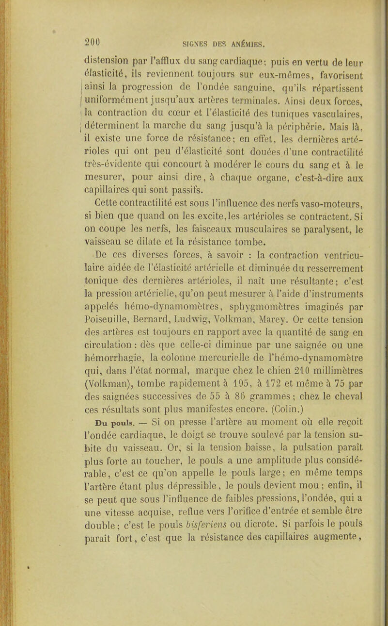 distension par l’afflux du sang cardiaque; puis en vertu de leur élasticité, ils reviennent toujours sur eux-mêmes, favorisent j ainsi la progression de l’ondée sanguine, qu’ils répartissent (uniformément jusqu’aux artères terminales. Ainsi deux forces, la contraction du cœur et l’élasticité des tuniques vasculaires, | déterminent la marche du sang jusqu’à la périphérie. Mais là, il existe une force de résistance; en effet, les dernières arté- rioles qui ont peu d’élasticité sont douées d’une contractilité très-évidente qui concourt à modérer le cours du sang et à le mesurer, pour ainsi dire, à chaque organe, c’est-à-dire aux capillaires qui sont passifs. Cette contractilité est sous l’influence des nerfs vaso-moteurs, si bien que quand on les excite, les artérioles se contractent. Si on coupe les nerfs, les faisceaux musculaires se paralysent, le vaisseau se dilate et la résistance tombe. De ces diverses forces, à savoir ; la contraction ventricu- laire aidée de l’élasticité artérielle et diminuée du resserrement tonique des dernières artérioles, il naît une résultante; c’est la pression artérielle, qu’on peut mesurer à l’aide d’instruments appelés hémo-dynamomètres, sphygmomètres imaginés par Poiseuille, Bernard, Ludwig, Volkman, Marey. Or celte tension des artères est toujours en rapport avec la quantité de sang en circulation : dès que celle-ci diminue par une saignée ou une hémorrhagie, la colonne mercurielle de l’hémo-dynamomèlre qui, dans l’état normal, marque chez le chien 210 millimètres (Volkman), tombe rapidement à 195, à 172 et même à 75 par des saignées successives de 55 à 86 grammes ; chez le cheval ces résultats sont plus manifestes encore. (Colin.) Du pouls. — Si on presse l’artère au moment où elle reçoit l’ondée cardiaque, le doigt se trouve soulevé par la tension su- bite du vaisseau. Or, si la tension baisse, la pulsation parait plus forte au toucher, le pouls a une amplitude plus considé- rable, c’est ce qu’on appelle le pouls large; en même temps l’artère étant plus dépressible, le pouls devient mou ; enfin, il se peut que sous l’influence de faibles pressions, l’ondée, qui a une vitesse acquise, reflue vers l’orifice d’entrée et semble être double ; c’est le pouls bisferiens ou dicrote. Si parfois le pouls paraît fort, c’est que la résistance des capillaires augmente,