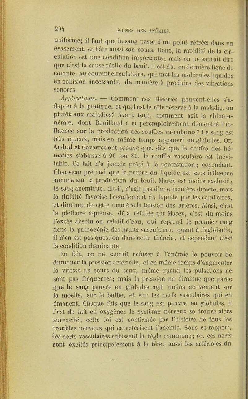 uniforme; il faut, que le sang passe d’un point rétréci dans un évasement, et hûte aussi son cours. Donc, la rapidité de la cir- culation est une condition importante; mais on ne saurait dire que c’est la cause réelle du bruit. Il est dû, en dernière ligne de compte, au courant circulatoire, qui met les molécules liquides en collision incessante, de manière à produire des vibrations sonores. Applications. — Comment ces théories peuvent-elles s’a- dapter à la pratique, et quel est le rôle réservé à la maladie, ou plutôt aux maladies? Avant tout, comment agit la chloroa- némie, dont Bouillaud a si péremptoii'ement démontré l’in- lluence sur la production des souffles vasculaires? Le sang est très-aqueux, mais en même temps appauvri en globules. Or, Andral et Gavarret ont prouvé que, dès que le chiffre des hé- maties s’abaisse à 90 ou 80, le souffle vasculaire est inévi- table. Ce fait n’a jamais prêté à la contestation ; cependant, Chauveau prétend que la nature du liquide est sans influence aucune sur la production du bruit. Marey est moins exclusif; le sang anémique, dit-il, n’agit pas d’une manière directe, mais la fluidité favorise l’écoulement du liquide par les capillaires, et diminue de cette manière la tension des artères. Ainsi, c’est la pléthore aqueuse, déjà réfutée par Marey, c’est du moins l’excès absolu ou relatif d’eau, qui reprend le premier rang dans la pathogénie des bruits vasculaires; quant à l’aglobulie, il n’en est pas question dans cette théorie, et cependant c’est la condition dominante. En fait, on ne saurait refuser à l’anémie le pouvoir de diminuer la pression artérielle, et en même temps d’augmenter la vitesse du cours du sang, même quand les pulsations ne sont pas fréquentes; mais la pression ne diminue que parce que le sang pauvre en globules agit moins activement sur la moelle, sur le bulbe, et sur les nerfs vasculaires qui en émanent. Chaque fois que le sang est pauvre en globules, il l’est de fait en oxygène; le système nerveux se trouve alors surexcité; cette loi est confirmée par l’histoire de tous les troubles nerveux qui caractérisent l’anémie. Sous ce rapport, des nerfs vasculaires subissent la règle commune; or, ces nerfs sont excités principalement à la tête; aussi les artérioles du