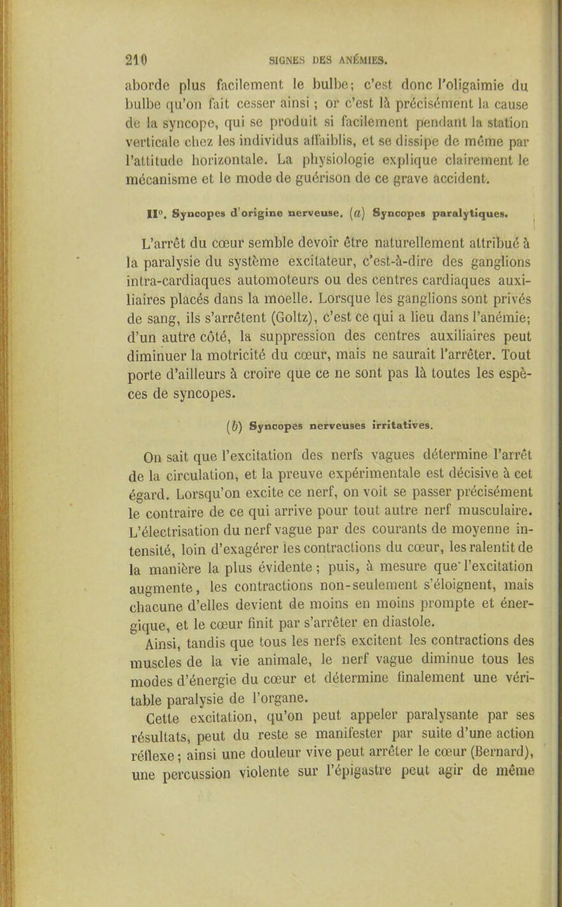 aborde plus facilement le bulbe; c’est donc l’oligaimie du bulbe qu’on fait cesser ainsi ; or c’est là précisément la cause de la syncope, qui se produit si facilement pendant la station verticale chez les individus affaiblis, et se dissipe de même par l’attitude horizontale. La physiologie explique clairement le mécanisme et le mode de guérison de ce grave accident. II0. Syncopes d’origine nerveuse, (a) Syncopes paralytiques. L’arrêt du cœur semble devoir être naturellement attribué à la paralysie du système excitateur, c’est-à-dire des ganglions inlra-cardiaques automoteurs ou des centres cardiaques auxi- liaires placés dans la moelle. Lorsque les ganglions sont privés de sang, ils s’arrêtent (Goltz), c’est ce qui a lieu dans l’anémie; d’un autre côté, la suppression des centres auxiliaires peut diminuer la motricité du cœur, mais ne saurait l’arrêter. Tout porte d’ailleurs à croire que ce ne sont pas là toutes les espè- ces de syncopes. (&) Syncopes nerveuses irritatives. On sait que l’excitation des nerfs vagues détermine l’arrêt de la circulation, et la preuve expérimentale est décisive à cet égard. Lorsqu’on excite ce nerf, on voit se passer précisément le contraire de ce qui arrive pour tout autre nerf musculaire. L’électrisation du nerf vague par des courants de moyenne in- tensité, loin d’exagérer ies contractions du cœur, les ralentit de la manière la plus évidente ; puis, à mesure que' l’excitation augmente, les contractions non-seulement s’éloignent, mais chacune d’elles devient de moins en moins prompte et éner- gique, et le cœur finit par s’arrêter en diastole. Ainsi, tandis que tous les nerfs excitent les contractions des muscles de la vie animale, le nerf vague diminue tous les modes d’énergie du cœur et détermine finalement une véri- table paralysie de l’organe. Cette excitation, qu’on peut appeler paralysante par ses résultats, peut du reste se manifester par suite d’une action réflexe; ainsi une douleur vive peut arrêter le cœur (Bernard), une percussion violente sur 1 épigastre peut agir de même