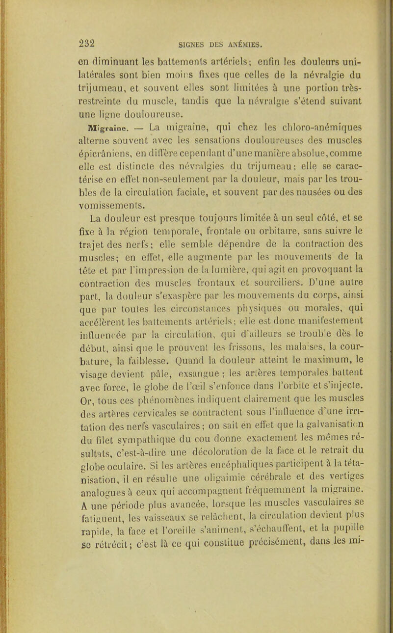 en diminuant les battements artériels; enfin les douleurs uni- latérales sont bien moins fixes que celles de la névralgie du trijumeau, et souvent elles sont limitées à une portion très- restreinte du muscle, tandis que la névralgie s’étend suivant une ligne douloureuse. Migraine. — La migraine, qui chez les cliloro-anémiques alterne souvent avec les sensations douloureuses des muscles épicraniens, en diffère cependant d’une manière absolue, comme elle est distincte des névralgies du trijumeau; elle se carac- térise en efl'et non-seulement par la douleur, mais par les trou- bles de la circulation faciale, et souvent par des nausées ou des vomissements. La douleur est presque toujours limitée à un seul côté, et se fixe à la région temporale, frontale ou orbitaire, sans suivre le trajet des nerfs; elle semble dépendre de la contraction des muscles; en effet, elle augmente par les mouvements de la tête et par l’impression de la lumière, qui agit en provoquant la contraction des muscles frontaux et sourciliers. D’une autre part, la douleur s’exaspère par les mouvements du corps, ainsi que par toutes les circonstances physiques ou morales, qui accélèrent les battements artériels; elle est donc manifestement influencée par la circulation, qui d’ailleurs se trouble dès le début, ainsi que le prouvent les frissons, les malaises, la cour- bature, la faiblesse. Quand la douleur atteint le maximum, le visage devient pâle, exsangue ; les artères temporales battent avec force, le globe de l’œil s’enfonce dans l’orbite et s’injecte. Or, tous ces phénomènes indiquent clairement que les muscles des artères cervicales se contractent sous l’influence d’une irri- tation des nerfs vasculaires ; on sait en effet que la galvanisation du filet sympathique du cou donne exactement les mêmes ré- sultats, c’est-à-dire une décoloration de la face et le retrait du globe oculaire. Si les artères encéphaliques participent à la téta- nisation, il en résulte une oligaimie cérébrale et des vertiges analogues à ceux qui accompagnent fréquemment la migiaine. A une période plus avancée, lorsque les muscles vasculaiies se fatiguent, les vaisseaux se relâchent, la circulation devient plus rapide, la face et l’oreille s’animent, s’échauffent, et la pupille se rétrécit; c’est là ce qui constitue précisément, dans les mi-