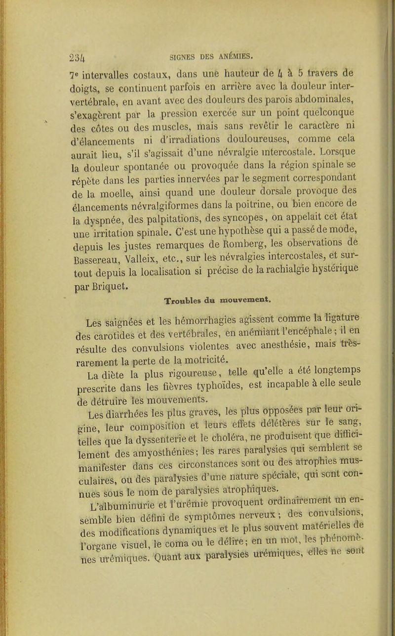 7e intervalles costaux, dans une hauteur de k à 5 travers de doigts, se continuent parfois en arrière avec la douleur inter- vertébrale, en avant avec des douleurs des parois abdominales, s’exagèrent par la pression exercée sur un point quelconque des côtes ou des muscles, mais sans revêtir le caractère ni d’élancements ni d’irradiations douloureuses, comme cela aurait lieu, s’il s’agissait d’une névralgie intercostale. Lorsque la douleur spontanée ou provoquée dans la région spinale se répète dans les parties innervées par le segment correspondant de la moelle, ainsi quand une douleur dorsale provoque des élancements névralgiformes dans la poitrine, ou bien encore de la dyspnée, des palpitations, des syncopes, on appelait cet état une irritation spinale. C’est une hypothèse qui a passé de mode, depuis les justes remarques de Romberg, les observations de Bassereau, Valleix, etc., sur les névralgies intercostales, et sur- tout depuis la localisation si précise de la rachialgie hystérique par Briquet. Troubles du mouvement. Les saignées et les hémorrhagies agissent comme la ligature des carotides et des vertébrales, en anémiant l’encéphale ; il en résulte des convulsions violentes avec anesthésie, mais très- rarement la perte de la motricité. La diète la plus rigoureuse, telle qu’elle a été longtemps prescrite dans les fièvres typhoïdes, est incapable à elle seule de détruire les mouvements. Les diarrhées les plus graves, les plus opposées par leur ori- gine leur composition et leurs effets délétères sur le sang, telles que la dyssenterie et le choléra, ne produisent que diffici- lement des amyosthénies; les rares paralysies qui semblent se manifester dans ces circonstances sont ou des atrophies mus- culaires, ou des paralysies d’une nature spéciale, qui sont con- nues sous le nom de paralysies atrophiques. L’albuminurie et l’urémie provoquent ordinairement un en- semble bien défini de symptômes nerveux ; des convu sions, des modifications dynamiques et le plus souvent matérielles de l’organe visuel, le coma ou le délire; en un mot, les phénomè- nes urémiques. Quant aux paralysies urémiques, elles ne sont