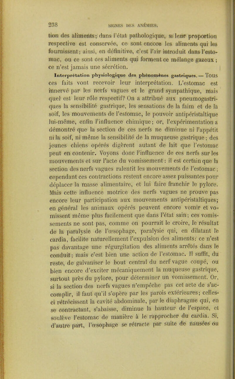 tion des aliments; dans l’état pathologique, si leur proportion respective est conservée., ce sont encore les aliments qui les fournissent; ainsi, en définitive, c’est l'air introduit dans l’esto- mac, ou ce sont ces aliments qui forment ce mélange gazeux ; ce n’est jamais une sécrétion. Interprétation physiologique des phénomènes gastriques. — TOUS ces faits vont recevoir leur interprétation. L’estomac est innervé par les nerfs vagues et le grand sympathique, mais quel est leur rôle respectif? On a attribué aux pneumogastri- ques la sensibilité gastrique, les sensations de la faim et de la soif, les mouvements de l’estomac, le pouvoir antipéristaltique lui-même, enfin l’influence chimique; or, l’expérimentation a démontré que la section de ces nerfs ne diminue ni l’appétit ni la soif, ni même la sensibilité de la muqueuse gastrique ; des jeunes chiens opérés digèrent autant de lait que l’estomac peut en contenir. Voyons donc l'influence de ces nerfs sur les mouvements et sur l’acte du vomissement : il est certain que la section des nerfs vagues ralentit les mouvements de l’estomac.; cependant ces contractions restent encore assez puissantes pour déplacer la masse alimentaire, et lui faire franchir le pylore. Mais cette influence motrice des nerfs vagues ne prouve pas encore leur participation aux mouvements antipéristaltiques; en général les animaux opérés peuvent encore vomir et vo- missent même plus facilement que dans l’état sain; ces vomis- sements ne sont pas, comme on pourrait le croire, le résultat de la paralysie de l’œsophage, paralysie qui, en dilatant le cardia, facilite naturellement l’expulsion des aliments: ce n’est pas davantage une régurgitation des aliments arrêtés dans le conduit; mais c’est bien une action de l’estomac. Il suffit, du reste, de galvaniser le bout central du nerf vague coupé, ou bien encore d’exciter mécaniquement la muqueuse gastrique, surtout près du pylore, pour déterminer un vomissement. Or, si la section des nerfs vagues n’empêche pas cet acte de s’ac- complir, il faut qu’il s’opère par les parois extérieures; celles- ci rétrécissent la cavité abdominale, par le diaphragme qui, en se contractant, s’abaisse, diminue la hauteur de 1 espace, et soulève l’estomac de manière à le rapprocher du cardia. Si, d’autre part, l’œsophage se rétracte par suite de nausées ou