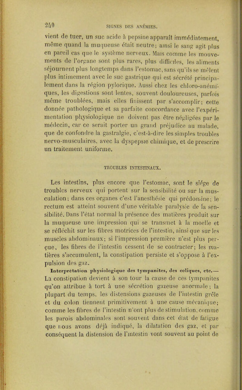 vient de tuer, un suc acide à pepsine apparaît immédiatement, même quand la muqueuse était neutre; ainsi le sang agit plus en pareil cas que le système nerveux. Mais comme les mouve- ments de l’organe sont, plus rares, plus difficiles, les aliments séjournent plus longtemps dans l’estomac, sans qu’ils se mêlent plus intimement avec le suc gastrique qui est sécrété principa- lement, dans la région pylorique. Aussi chez les chloro-anéini- ques, les digestions sont lentes, souvent douloureuses, parfois même troublées, mais elles finissent par s’accomplir; cette donnée pathologique et sa parfaite concordance avec l’expéri- mentation physiologique ne doivent pas être négligées par le médecin, car ce serait porter un grand préjudice au malade, que de confondre la gastralgie, c’est-à-dire les simples troubles nervo-musculaires, avec la dyspepsie chimique, et dejirescrire un traitement uniforme. TROUBLES INTESTINAUX. f Les intestins, plus encore que l’estomac, sont le siège de troubles nerveux qui portent sur la sensibilité ou sur la mus- culation; dans ces organes c’est l’anesthésie qui prédomine; le rectum est atteint souvent d’une véritable paralysie de la sen- sibilité. Dans l’état normal la présence des matières produit sur la muqueuse une impression qui se transmet à la moelle et se rélléchit sur les fibres motrices de l’intestin, ainsi que sur les muscles abdominaux; si l’impression première n’est plus per- çue, les fibres de l’intestin cessent de se contracter; les ma- tières s’accumulent, la constipation persiste et s’oppose à l’ex- pulsion des gaz. Interprétation physiologique des tympanites, des coliques, etc.— La constipation devient à son tour la cause de ces tympanites qu’on attribue à tort à une sécrétion gazeuse anormale; la plupart du temps, les distensions gazeuses de l’intestin grêle et du colon tiennent primitivement à une cause mécanique; comme les fibres de l’intestin n’ont plus de stimulation, comme les parois abdominales sont souvent dans cet état de fatigue que nous avons déjà indiqué, la dilatation des gaz, et par conséquent la distension de l’intestin vont souvent au point de