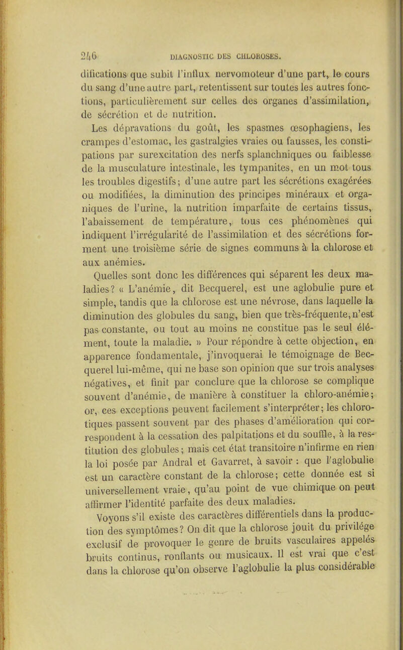 clilications que subit l'influx nepvomoteur d’une part, le cours du sang d’une autre part, retentissent sur toutes les autres fonc- tions, particulièrement sur celles des organes d’assimilation, de sécrétion et de nutrition. Les dépravations du goût, les spasmes œsophagiens, les crampes d’estomac, les gastralgies vraies ou fausses, les consti- pations par surexcitation des nerfs splanchniques ou faiblesse de la musculature intestinale, les tympanites, en un mot tous les troubles digestifs ; d’une autre part les sécrétions exagérées ou modifiées, la diminution des principes minéraux et orga- niques de l’urine, la nutrition imparfaite de certains tissus, l’abaissement de température, tous ces phénomènes qui indiquent l’irrégularité de l’assimilation et des sécrétions for- ment une troisième série de signes communs à la chlorose et aux anémies. Quelles sont donc les différences qui séparent les deux ma- ladies? « L’anémie, dit Becquerel, est une aglobulie pure et simple, tandis que la chlorose est une névrose, dans laquelle la diminution des globules du sang, bien que très-fréquente, n’est pas constante, ou tout au moins ne constitue pas le seul élé- ment, toute la maladie. » Pour répondre à cette objection, en apparence fondamentale, j’invoquerai le témoignage de Bec- querel lui-même, qui ne base son opinion que sur trois analyses négatives, et finit par conclure que la chlorose se complique souvent d’anémie, de manière à constituer la chloro-anémie; or, ces exceptions peuvent facilement s’interpréter; les chloro- tiques passent souvent par des phases d’amélioration qui cor- respondent à la cessation des palpitations et du souffle, à la res- titution des globules ; mais cet état transitoire n’infirme en rien la loi posée par Andral et Gavarret, à savoir : que l’aglobulie est un caractère constant de la chlorose; cette donnée est si universellement vraie, qu’au point de vue chimique on peut affirmer l’identité parfaite des deux maladies. Voyons s’il existe des caractères différentiels dans la produc- tion des symptômes? On dit que la chlorose jouit du privilège exclusif de provoquer le genre de bruits vasculaires appelés bruits continus, ronflants ou musicaux. 11 est vrai que c est dans la chlorose qu’on observe l’aglobulie la plus considérable