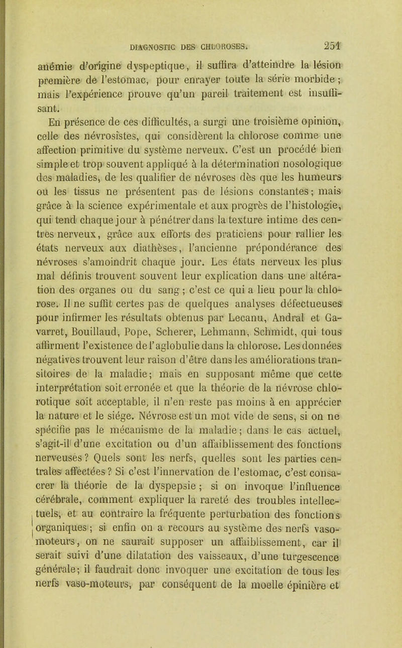 anémie d’origine dyspeptique, il suffira d’atteindre la lésion première de l’estomac, pour enrayer toute la série morbide ; mais l’expérience prouve qu’un pareil traitement est insuffi- sant. En présence de ces difficultés, a surgi une troisième opinion, celle des névrosistes, qui considèrent la chlorose comme une affection primitive du système nerveux. C’est un procédé bien simple et trop souvent appliqué à la détermination nosologique des maladies, de les qualifier de névroses dès que les humeurs ou les tissus ne présentent pas de lésions constantes; mais grâce à la science expérimentale et aux progrès de l’histologie, qui tend chaque jour à pénétrer dans la texture intime des cen- tres nerveux, grâce aux efforts des praticiens pour rallier les états nerveux aux diathèses, l’ancienne prépondérance des névroses s’amoindrit chaque jour. Les états nerveux les plus mal définis trouvent souvent leur explication dans une altéra- tion des organes ou du sang ; c’est ce qui a lieu pour la chlo- rose. Il ne suffit certes pas de quelques analyses défectueuses pour infirmer les résultats obtenus par Lecanu, Andral et Ga- varret, Bouillaud, Pope, Scherer, Lehmann, Schmidt, qui tous affirment l’existence del’aglobuliedans la chlorose. Les données négatives trouvent leur raison d’être dans les améliorations tran- sitoires de la maladie; mais en supposant même que cette interprétation soit erronée et que la théorie de la névrose chlo- rotique soit acceptable, il n’en reste pas moins à en apprécier la nature et le siège. Névrose est un mot vide de sens, si on ne spécifie pas le mécanisme de la maladie ; dans le cas actuel, s’agit-il d’une excitation ou d’un affaiblissement des fonctions nerveuses? Quels sont les nerfs, quelles sont les parties cen- trales affectées ? Si c’est l’innervation de l’estomac, c’est consa- crer la théorie de la dyspepsie ; si on invoque l’influence cérébrale, comment expliquer la rareté des troubles intellec- tuels, et au contraire la fréquente perturbation des fonctions J organiques ; si enfin on a recours au système des nerfs vaso- moteurs, on ne saurait supposer un affaiblissement, car il serait suivi d’une dilatation des vaisseaux, d’une turgescence générale; il faudrait donc invoquer une excitation de tous les nerfs vaso-moteurs, par conséquent de la moelle épinière et