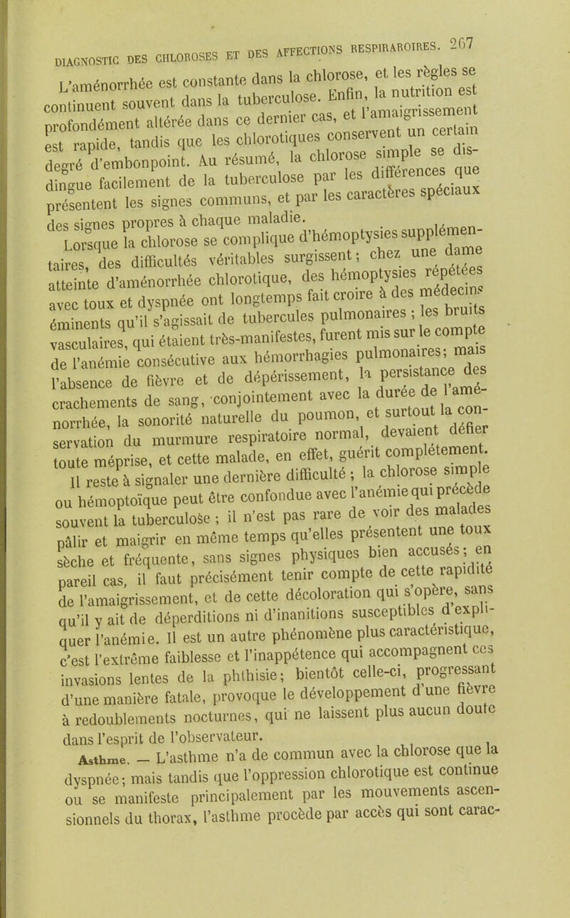 L’aménorrhée est constante dans la chlorose, et les règles se continuent^ouvent dans la tuberculose. m«. - - nrofondément altérée dans ce dernier cas, et 1 amai0ussemen est raphle tandis que les chlorotiques conservent un certain degré d’embonpoint. Au résumé la Morose simphi se ,s- dingue facilement de la tuberculose par les difféirencesqu présentent les signes communs, et par les caractères spéciaux des signes propres à chaque maladie. ,, Lorsque la chlorose se complique d’hémoptysies supp - taires des difficultés véritables surgissent ; chez une dan atteinte d'aménorrhée chlorotique, des hémoptys,es répétée avec toux et dyspnée ont longtemps fait croire à des médecin, éminents qu’il s’agissait de tubercules pulmonaires ; es nui vasculaires, qui étaient très-manifestes, furent nus sur le compte de l’anémie consécutive aux hémorrhagies pulmonaires; mais Pabsence de fièvre et de dépérissement, h persistance des crachements de sang, conjointement avec la dovee de 1 amé- norrhée, la sonorité naturelle du poumon, et surtout la co servation du murmure respiratoire normal, devaient deHer toute méprise, et cette malade, en effet, guérit complètement. 11 resteà signaler une dernière difficulté ; la chlorose simp e ou hémoptoïque peut être confondue avec l’anémie qu. prtcède souvent la tuberculose ; il n’est pas rare de voir des malades pâlir et maigrir en même temps qu’elles présentent une toux sèche et fréquente, sans signes physiques bien accusés; en ., ... mnrit ienir coniDtc de cette rapidité rc pnenointîiitî —, c’est l’extrême faiblesse ei i inappétence qui accompagnent ce^ invasions lentes de la phthisie; bientôt celle-ci, progressai! d’une manière fatale, provoque le développement d une fievic à redoublements nocturnes, qui ne laissent plus aucun doute dans l’esprit de l’observateur. Asthme. - L’asthme n’a de commun avec la chlorose que la dyspnée; mais tandis que l’oppression chlorotique est continue ou se manifeste principalement par les mouvements ascen- sionnels du thorax, l’asthme procède par accès qui sont carac-