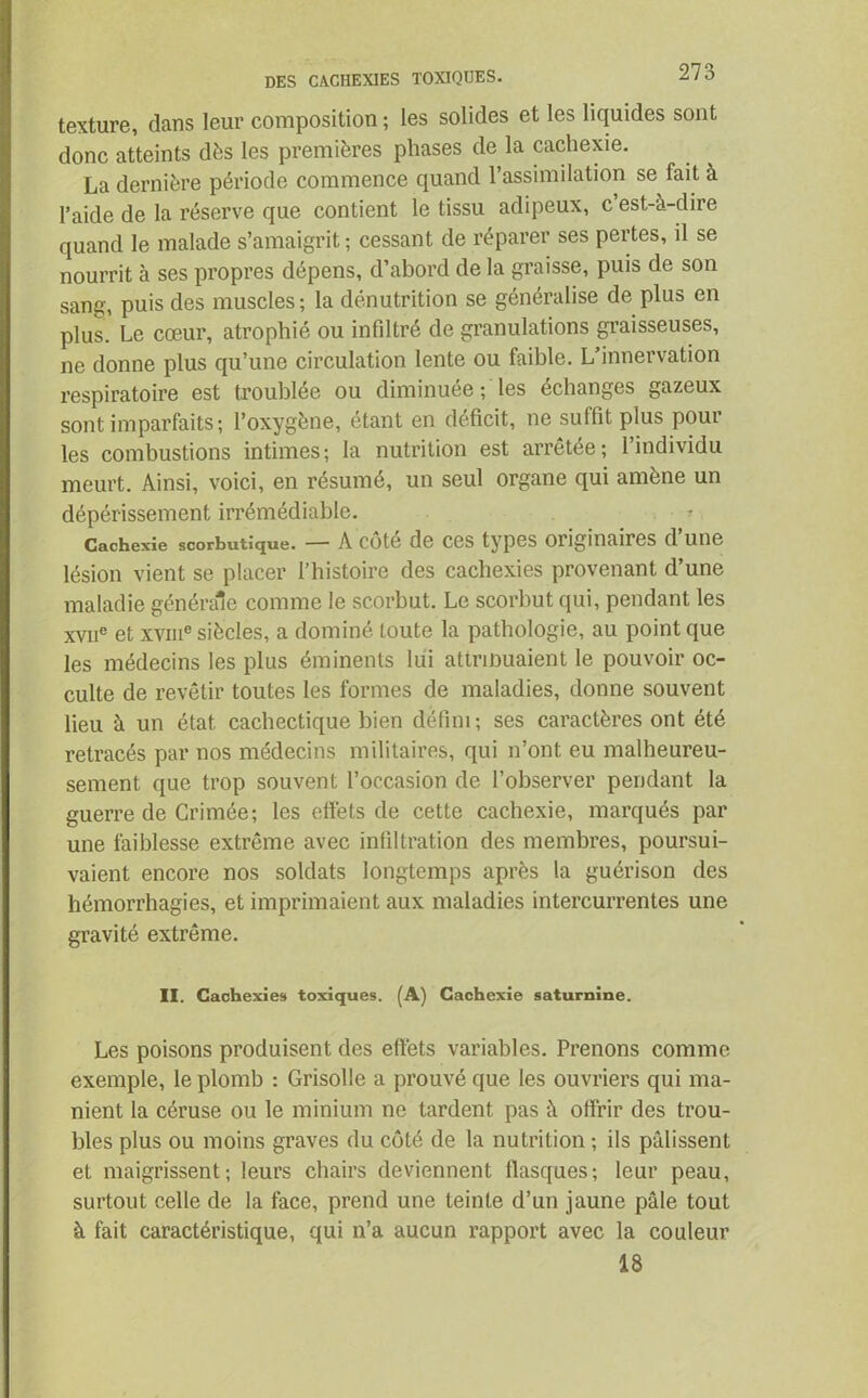 texture, dans leur composition ; les solides et les liquides sont donc atteints dès les premières phases de la cachexie. La dernière période commence quand l’assimilation se fait à l’aide de la réserve que contient le tissu adipeux, c est-à-dire quand le malade s’amaigrit; cessant de réparer ses pertes, il se nourrit à ses propres dépens, d’abord de la graisse, puis de son sang, puis des muscles; la dénutrition se généralise de plus en plus. Le cœur, atrophié ou infiltré de granulations graisseuses, ne donne plus qu’une circulation lente ou faible. L’innervation respiratoire est troublée ou diminuée ; les échanges gazeux sont imparfaits ; l’oxygène, étant en déficit, ne suffit plus pour les combustions intimes; la nutrition est arrêtée; l’individu meurt. Ainsi, voici, en résumé, un seul organe qui amène un dépérissement irrémédiable. Cachexie scorbutique. — A cote de ces types originaires d une lésion vient se placer l’histoire des cachexies provenant d’une maladie générale comme le scorbut. Le scorbut qui, pendant les xvne et xvme siècles, a dominé toute la pathologie, au point que les médecins les plus éminents lui attrinuaient le pouvoir oc- culte de revêtir toutes les formes de maladies, donne souvent lieu à un état cachectique bien défini; ses caractères ont été retracés par nos médecins militaires, qui n’ont eu malheureu- sement que trop souvent l’occasion de l’observer pendant la guerre de Crimée; les effets de cette cachexie, marqués par une faiblesse extrême avec infiltration des membres, poursui- vaient encore nos soldats longtemps après la guérison des hémorrhagies, et imprimaient aux maladies intercurrentes une gravité extrême. II. Cachexies toxiques. (A) Cachexie saturnine. Les poisons produisent des effets variables. Prenons comme exemple, le plomb : Grisolle a prouvé que les ouvriers qui ma- nient la céruse ou le minium ne tardent pas à offrir des trou- bles plus ou moins graves du côté de la nutrition ; ils pâlissent et maigrissent; leurs chairs deviennent flasques; leur peau, surtout celle de la face, prend une teinte d’un jaune pâle tout à fait caractéristique, qui n’a aucun rapport avec la couleur 18