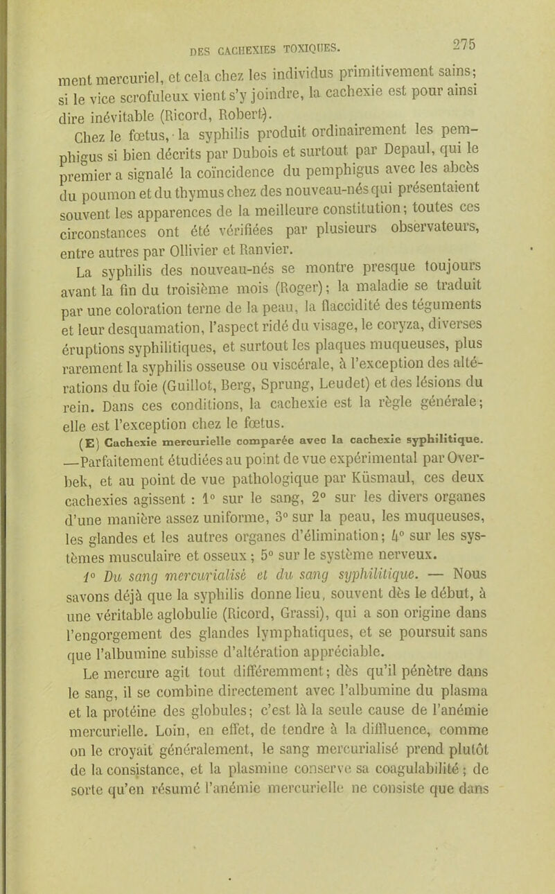 ment mercuriel, et cela chez les individus primitivement sains; si le vice scrofuleux vient s’y joindre, la cachexie est pour ainsi dire inévitable (Ricord, Robert). Chez le fœtus, • la syphilis produit ordinairement les pem- phigus si bien décrits par Dubois et surtout par Depaul, qui le premier a signalé la coïncidence du pemphigus avec les abcès du poumon et du thymus chez des nouveau-nés qui présentaient souvent les apparences de la meilleure constitution ; toutes ces circonstances ont été vérifiées par plusieurs observateurs, entre autres par Ollivier et Ranvier. La syphilis des nouveau-nés se montre presque toujours avant la fin du troisième mois (Roger) ; la maladie se traduit par une coloration terne de la peau, la flaccidité des téguments et leur desquamation, l’aspect ridé du visage, le coryza, diverses éruptions syphilitiques, et surtout les plaques muqueuses, plus rarement la syphilis osseuse ou viscérale, à l’exception des alté- rations du foie (Guillot, Berg, Sprung, Leudet) et des lésions du rein. Dans ces conditions, la cachexie est la règle générale; elle est l’exception chez le fœtus. (E) Cachexie mercurielle comparée avec la cachexie syphilitique. —Parfaitement étudiées au point de vue expérimental par Over- bek, et au point de vue pathologique par Küsmaul, ces deux cachexies agissent : 1° sur le sang, 2° sur les divers organes d’une manière assez uniforme, 3° sur la peau, les muqueuses, les glandes et les autres organes d’élimination ; k° sur les sys- tèmes musculaire et osseux ; 5° sur le système nerveux. 1° Du sang mercurialisè et du sang syphilitique. — Nous savons déjà que la syphilis donne lieu, souvent dès le début, à une véritable aglobulie (Ricord, Grassi), qui a son origine dans l’engorgement des glandes lymphatiques, et se poursuit sans que l’albumine subisse d’altération appréciable. Le mercure agit tout différemment; dès qu’il pénètre dans le sang, il se combine directement avec l’albumine du plasma et la protéine des globules ; c’est là la seule cause de l’anémie mercurielle. Loin, en effet, de tendre à la diffluence, comme on le croyait généralement, le sang mercurialisè prend plutôt de la consistance, et la plasmine conserve sa coagulabilité ; de sorte qu’en résumé l’anémie mercurielle ne consiste que dans