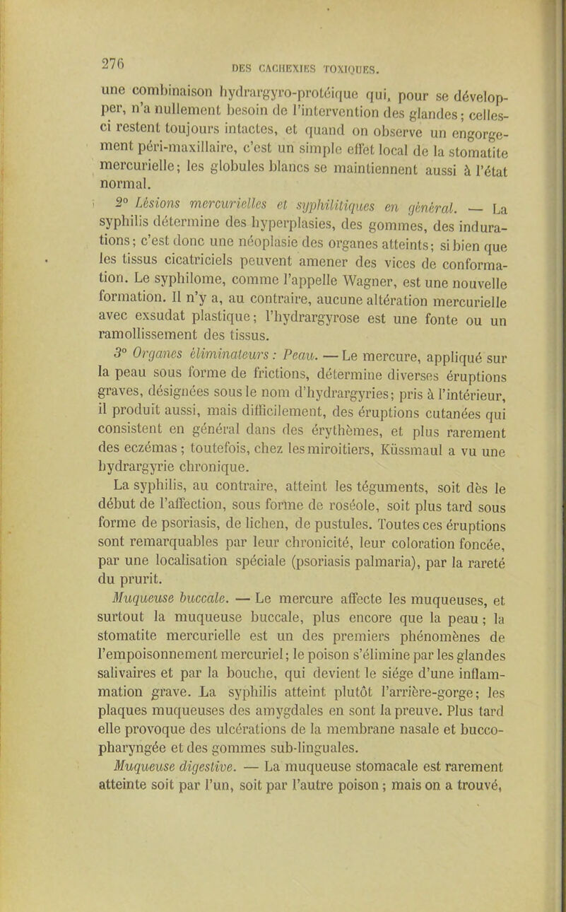 DES CACHEXIES TOXIQUES. une combinaison hydrargyro-protéique qui, pour se dévelop- per, n’a nullement besoin de l’intervention des glandes; celles- ci restent toujours intactes, et quand on observe un engorge- ment péri-maxillaire, c’est un simple effet local de la stomatite mercurielle; les globules blancs se maintiennent aussi à l’état normal. ■' 2° Lésions mercurielles et syphilitiques en général. — La syphilis détermine des hyperplasies, des gommes, des indura- tions; c’est donc une néoplasie des organes atteints; si bien que les tissus cicatriciels peuvent amener des vices de conforma- tion. Le syphilome, comme l’appelle Wagner, est une nouvelle formation. Il n’y a, au contraire, aucune altération mercurielle avec exsudât plastique; l’hydrargyrose est une fonte ou un ramollissement des tissus. 3° Organes éliminateurs : Peau. — Le mercure, appliqué sur la peau sous forme de frictions, détermine diverses éruptions graves, désignées sous le nom d’hydrargyries; pris à l’intérieur, il produit aussi, mais difficilement, des éruptions cutanées qui consistent en général dans des érythèmes, et plus rarement des eczémas; toutefois, chez les miroitiers, Küssmaul a vu une hydrargyrie chronique. La syphilis, au contraire, atteint les téguments, soit dès le début de l’affection, sous forme de roséole, soit plus tard sous forme de psoriasis, de lichen, de pustules. Toutes ces éruptions sont remarquables par leur chronicité, leur coloration foncée, par une localisation spéciale (psoriasis palmaria), par la rareté du prurit. Muqueuse bioccale. — Le mercure affecte les muqueuses, et surtout la muqueuse buccale, plus encore que la peau ; la stomatite mercurielle est un des premiers phénomènes de l’empoisonnement mercuriel ; le poison s’élimine par les glandes salivaires et par la bouche, qui devient le siège d’une inflam- mation grave. La syphilis atteint plutôt l’arrière-gorge ; les plaques muqueuses des amygdales en sont la preuve. Plus tard elle provoque des ulcérations de la membrane nasale et bucco- pharyngée et des gommes sub-linguales. Muqueuse digestive. — La muqueuse stomacale est rarement atteinte soit par l’un, soit par l’autre poison ; mais on a trouvé,