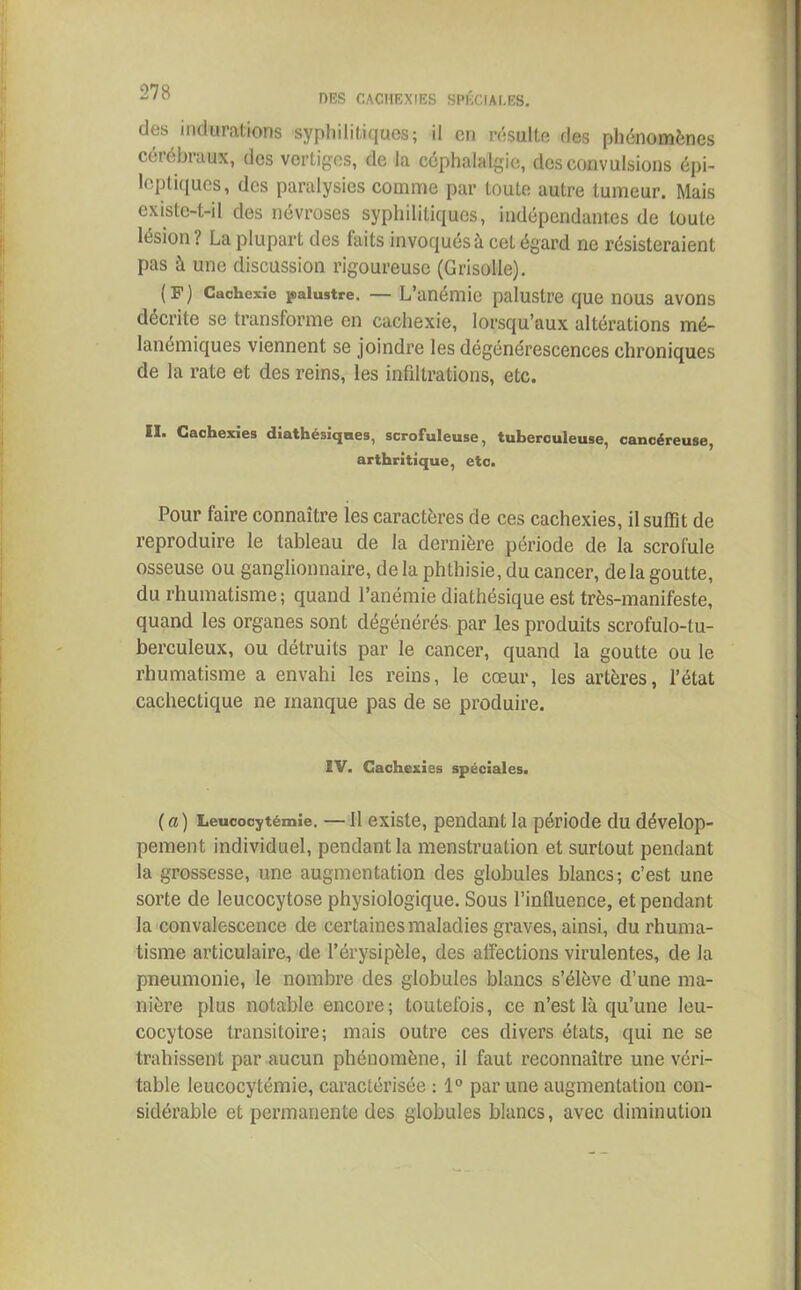 des indurations syphilitiques; il en résulte des phénomènes cérébraux, des vertiges, de la céphalalgie, des convulsions épi- leptiques, des paralysies comme par toute autre tumeur. Mais existe-t-il des névroses syphilitiques, indépendantes de toute lésion ! La plupart des faits invoqués à cet égard ne résisteraient pas à une discussion rigoureuse (Grisolle). (F) Cachexie palustre. — L’anémie palustre que nous avons décrite se transforme en cachexie, lorsqu’aux altérations mé- lanémiques viennent se joindre les dégénérescences chroniques de la rate et des reins, les infiltrations, etc. II. Cachexies diathésiques, scrofuleuse, tuberculeuse, cancéreuse, arthritique, etc. Pour faire connaître ies caractères de ces cachexies, il suffit de reproduire le tableau de la dernière période de la scrofule osseuse ou ganglionnaire, delà phthisie, du cancer, de la goutte, du rhumatisme; quand l’anémie diathésique est très-manifeste, quand les organes sont dégénérés par les produits scrofulo-tu- berculeux, ou détruits par le cancer, quand la goutte ou le rhumatisme a envahi les reins, le cœur, les artères, l’état cachectique ne manque pas de se produire. ÏV. Cachexies spéciales. (a) Leucocytémie. —11 existe, pendant la période du dévelop- pement individuel, pendant la menstruation et surtout pendant la grossesse, une augmentation des globules blancs; c’est une sorte de leucocytose physiologique. Sous l’influence, et pendant la convalescence de certaines maladies graves, ainsi, du rhuma- tisme articulaire, de l’érysipèle, des affections virulentes, de la pneumonie, le nombre des globules blancs s’élève d’une ma- nière plus notable encore; toutefois, ce n’est là qu’une leu- cocytose transitoire; mais outre ces divers états, qui ne se trahissent par aucun phénomène, il faut reconnaître une véri- table leucocytémie, caractérisée : 1° par une augmentation con- sidérable et permanente des globules blancs, avec diminution