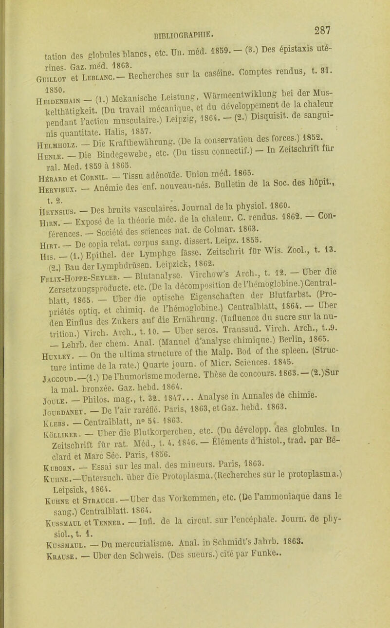 tation des gtomles blancs, etc. U», méd. 1859. - (3.) Des épistaxis u«é- GeiuoT ^Louœ'-Rectiercies sur la caséine. Comptes rendus, t. 31. nÊmmiam - (i.) Mekanische Leistung, WarmeentwikUmg bei der Mus- keHliàtigkeit. (Du travail mécanique, et du développement de la chaleur pendant l’action musculaire.) Leipzig, 18Gt.-(î.) Dtsqutstt. de sangm- nis quantitate. Halis, 1857. Hbuiijolz. - Die Kraftbewiihrnng. (De la conservation des[XwMnW IIenle. - Die Bindegewebe, etc. (Du tissu connectif.) - In Zeitsclinft ral. Med. 1859 à 1865. . Hfrard et Cornil. - Tissu adénoïde. Union med. 1865. Hervieux. - Anémie des enf. nouveau-nés. Bulletin de la Soc. des liôpit., Heynsiüs. — Des bruits vasculaires. Journal de la physiol. 1860. IIirn. — Exposé de la théorie méc. de la chaleur. C. rendus. 1862. — Con- férences. — Société des sciences nat. de Colmar. 1863. HlRT. _ De copia relat. corpus sang, dissert. Leipz. 1855. Uis. — (1.) Epithel. der Lymphge fasse. Zeitschnt fur Wis. Zool., t. 13. (2.) Bau der Lymphdrüsen. Leipzick, 1862. Felix-Hoppe-Seylër. — Blutanalyse. Virchoxv’s Arch., t. 12. —Uber ue Zersetzungsproducte, etc. (De la décomposition delliemoglobineOCentral- hiatt 1865 — Ubcrdie optische Eigenschaften der Blutfarbst. (I ro- priétés optiq. et cliimiq. de l’hémoglobine.) Centralblatt, 1864. - Uber den Einflus des Zukers auf die Ernahrnng. (Influence du sucre sur la nu- trition.) Virch. Aich., 1.10. - Uber seros. Transsud. \irch. Arch., t..9. - Lelii'b. der cliem. Anal. (Manuel d’analyse chimique.) Berlin, 1865. Huxley. On the ultinia structure of the Malp. Bod of tlie spleen. (Struc- ture intime de la rate.) Quarte journ. of Micr. Sciences. 1845. Jaccoud.—(1.) De l’humorismemoderne. Thèse de concours. 1863. —(2.)Sur la mal. bronzée. Gaz. hebd. 1864. Joule - Philos, mag., t. 32. 1847... Analyse in Annales de chimie. Jourdanet. - De l’air raréfié. Paris, 1863, et Gaz. hebd. 1863. Klebs. —Centralblatt, n° 54. 1863. KOlliker. — Uber die Blutkorperchen, etc- (Du developp. des globules. In Zeitschrift für rat. Méd., t. 4. 1846. — Éléments d’histol., trad. par Bé- clard et Marc Sée. Paris, 1856. Keborn. — Essai sur les mal. des mineurs. Paris, 1863. Kuhne.—Un ter such. uber die Protoplasma. (Recherches sur le protoplasma.) Leipsick, 1864. . Kuhne et Strauch . —Uber das Yorkommen, etc. (De l’ammoniaque dans le sang.) Centralblatt. 1864. Russmaul et Tenues. - Infl. de la circul. sur l’encépbale. Journ. de phy- siol.,t.l. Kussmaul. —Du mercurialisme. Anal, in Schmidt’s Jahrb. 1863. Krause. — Uber den Schweis. (Des sueurs.) cité par Funke..