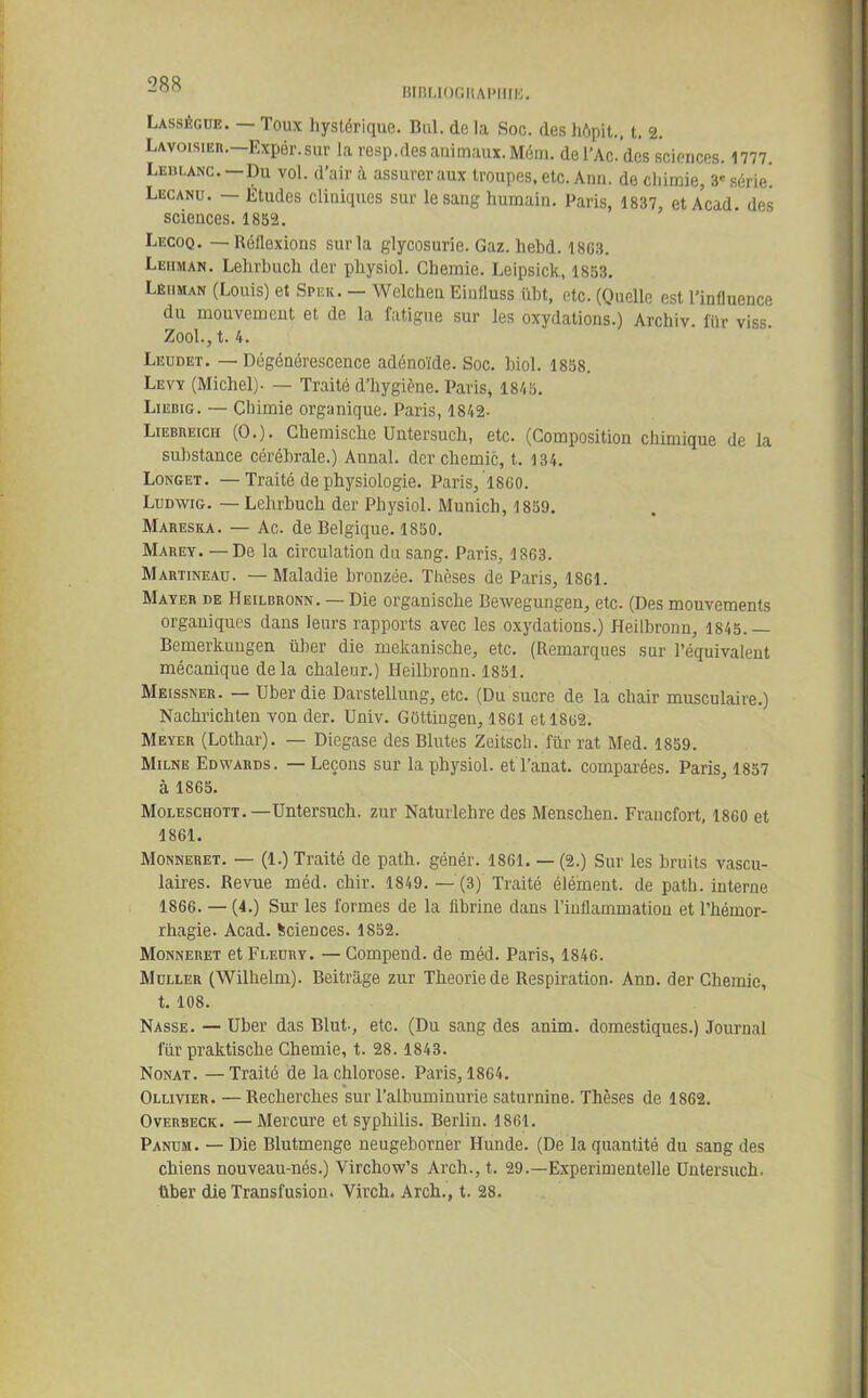 BIBLIOGRAPHIE. Lassêgue. — Toux hystérique. Bul. do la Soc. des hôpit., t. 2. Lavoisier. Expér.sur la resp.des animaux. Mém. del’Ac.’des sciences. 1777. Leblanc. —Du vol. d’air à assurer aux troupes, etc. Ann. de cliimie, 3'série. Lecanu. — Etudes cliniques sur le sang humain. Paris, 1837, et Acad, des sciences. 1852. Lecoq. — Réflexions sur la glycosurie. Gaz. hebd. 1803. Lehman. Lehrbuch der physiol. Chemie. Leipsick, 1853. Lehman (Louis) et Spek. — Wclchen Einfluss übt, etc. (Quelle est l’influence du mouvement et de la fatigue sur les oxydations.) Archiv. für viss. Zool., t. 4. Leudet. — Dégénérescence adénoïde. Soc. biol. 1858. Levy (Michel). — Traité d’hygiène. Paris, 1845. Liebig. — Chimie organique. Paris, 1842- Liebbeich (O.). Chemische Untersuch, etc. (Composition chimique de la substance cérébrale.) Aunal. der chemic, t. 134. Longet. — Traité de physiologie. Paris, 1800. Ludwig. — Lehrbuch der Physiol. Munich, 1859. Maresxa. — Ac. de Belgique. 1850. Mabey. — De la circulation du sang. Paris, 1803. Martineau. — Maladie bronzée. Thèses de Paris, 1801. Mayer de Heilbronn. — Die organische Bewegungen, etc. (Des mouvements organiques dans leurs rapports avec les oxydations.) Heilbronn, 1845.— Bemerkungen über die mekanische, etc. (Remarques sur l’équivalent mécanique delà chaleur.) Heilbronn. 1851. Meissner. — Uber die Darstellung, etc. (Du sucre de la chair musculaire.) Nachricliten von der. Univ. Güttingen, 1801 etl8o2. Meyer (Lothar). — Diegase des Blutes Zeitsch. für rat Med. 1859. Milne Edwards. — Leçons sur la physiol. etl’anat. comparées. Paris, 1857 à 1865. Moleschott.—Untersuch. zur Naturlehre des Menschen. Francfort, 1800 et 1861. Monneret. — (1.) Traité de path. génér. 1861. — (2.) Sur les bruits vascu- laires. Revue méd. chir. 1849.— (3) Traité élément, de path. interne 1866. — (4.) Sur les formes de la fibrine dans l’inflammation et l’hémor- rhagie. Acad. Sciences. 1852. Monneret et Fleury. — Compend. de méd. Paris, 1846. Muller (Wilhelm). Beitrage zur Théorie de Respiration. Ann. der Chemie, t. 108. Nasse. — Uber das Blut., etc. (Du sang des anim. domestiques.) Journal für praktische Chemie, t. 28. 1843. Nonat. —Traité de la chlorose. Paris, 1864. Ollivier. — Recherches sur l’albuminurie saturnine. Thèses de 1862. Overbeck. —Mercure et syphilis. Berlin. 1861. Panum. — Die Blutmenge neugeborner Hunde. (De la quantité du sang des chiens nouveau-nés.) Yirchow’s Arch., t. 29.—Experimentelle Untersuch. über die Transfusion. Virch. Arch., t. 28.